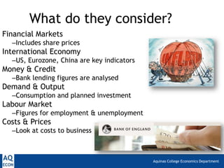 Aquinas College Economics Department
What do they consider?
Financial Markets
–Includes share prices
International Economy
–US, Eurozone, China are key indicators
Money & Credit
–Bank lending figures are analysed
Demand & Output
–Consumption and planned investment
Labour Market
–Figures for employment & unemployment
Costs & Prices
–Look at costs to business
 