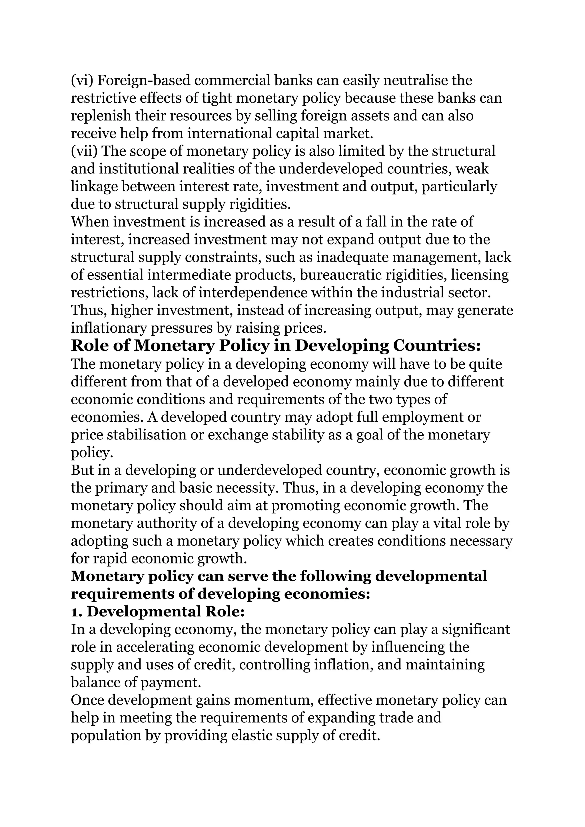 (vi) Foreign-based commercial banks can easily neutralise the
restrictive effects of tight monetary policy because these banks can
replenish their resources by selling foreign assets and can also
receive help from international capital market.
(vii) The scope of monetary policy is also limited by the structural
and institutional realities of the underdeveloped countries, weak
linkage between interest rate, investment and output, particularly
due to structural supply rigidities.
When investment is increased as a result of a fall in the rate of
interest, increased investment may not expand output due to the
structural supply constraints, such as inadequate management, lack
of essential intermediate products, bureaucratic rigidities, licensing
restrictions, lack of interdependence within the industrial sector.
Thus, higher investment, instead of increasing output, may generate
inflationary pressures by raising prices.
Role of Monetary Policy in Developing Countries:
The monetary policy in a developing economy will have to be quite
different from that of a developed economy mainly due to different
economic conditions and requirements of the two types of
economies. A developed country may adopt full employment or
price stabilisation or exchange stability as a goal of the monetary
policy.
But in a developing or underdeveloped country, economic growth is
the primary and basic necessity. Thus, in a developing economy the
monetary policy should aim at promoting economic growth. The
monetary authority of a developing economy can play a vital role by
adopting such a monetary policy which creates conditions necessary
for rapid economic growth.
Monetary policy can serve the following developmental
requirements of developing economies:
1. Developmental Role:
In a developing economy, the monetary policy can play a significant
role in accelerating economic development by influencing the
supply and uses of credit, controlling inflation, and maintaining
balance of payment.
Once development gains momentum, effective monetary policy can
help in meeting the requirements of expanding trade and
population by providing elastic supply of credit.
 