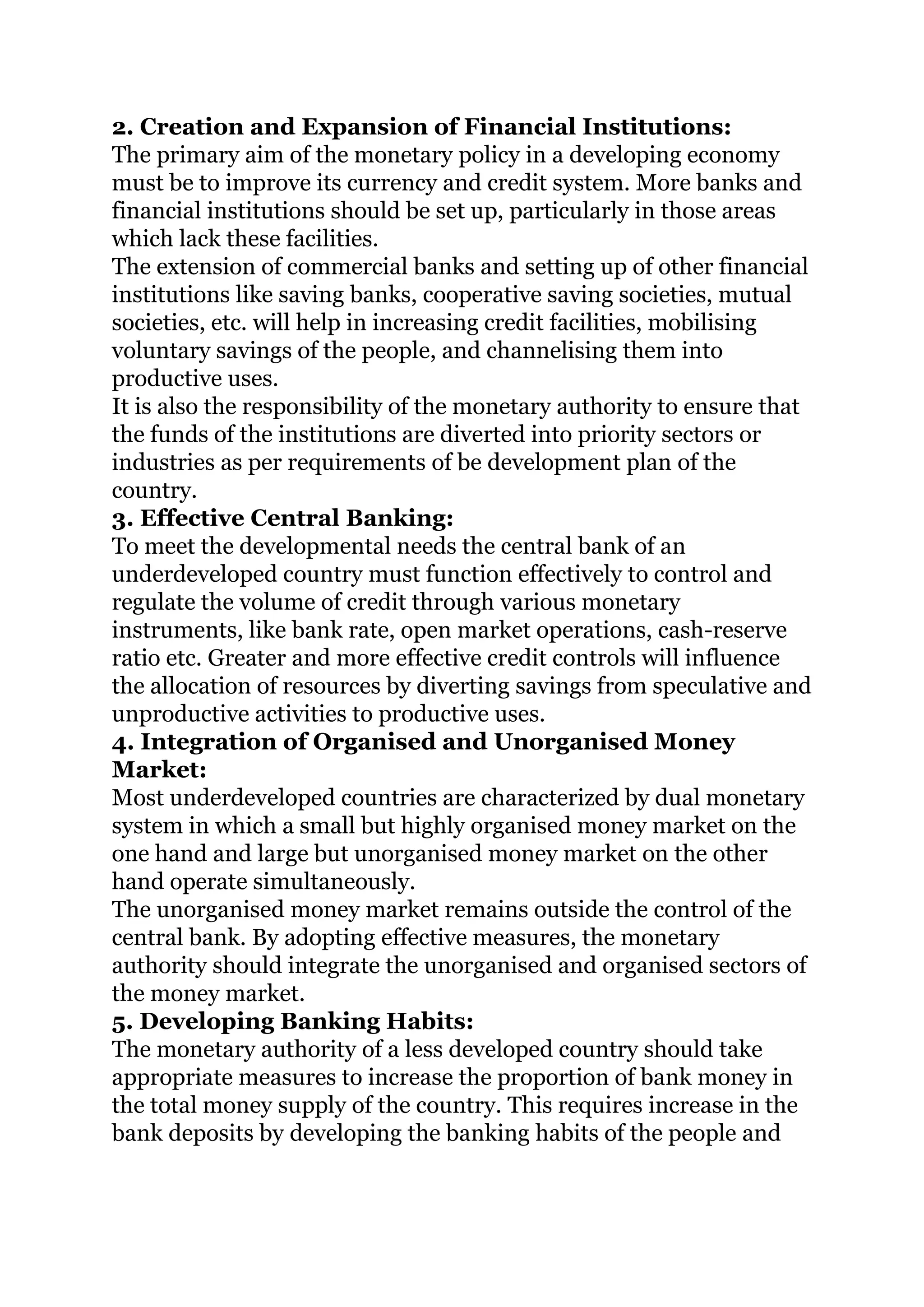 2. Creation and Expansion of Financial Institutions:
The primary aim of the monetary policy in a developing economy
must be to improve its currency and credit system. More banks and
financial institutions should be set up, particularly in those areas
which lack these facilities.
The extension of commercial banks and setting up of other financial
institutions like saving banks, cooperative saving societies, mutual
societies, etc. will help in increasing credit facilities, mobilising
voluntary savings of the people, and channelising them into
productive uses.
It is also the responsibility of the monetary authority to ensure that
the funds of the institutions are diverted into priority sectors or
industries as per requirements of be development plan of the
country.
3. Effective Central Banking:
To meet the developmental needs the central bank of an
underdeveloped country must function effectively to control and
regulate the volume of credit through various monetary
instruments, like bank rate, open market operations, cash-reserve
ratio etc. Greater and more effective credit controls will influence
the allocation of resources by diverting savings from speculative and
unproductive activities to productive uses.
4. Integration of Organised and Unorganised Money
Market:
Most underdeveloped countries are characterized by dual monetary
system in which a small but highly organised money market on the
one hand and large but unorganised money market on the other
hand operate simultaneously.
The unorganised money market remains outside the control of the
central bank. By adopting effective measures, the monetary
authority should integrate the unorganised and organised sectors of
the money market.
5. Developing Banking Habits:
The monetary authority of a less developed country should take
appropriate measures to increase the proportion of bank money in
the total money supply of the country. This requires increase in the
bank deposits by developing the banking habits of the people and
 