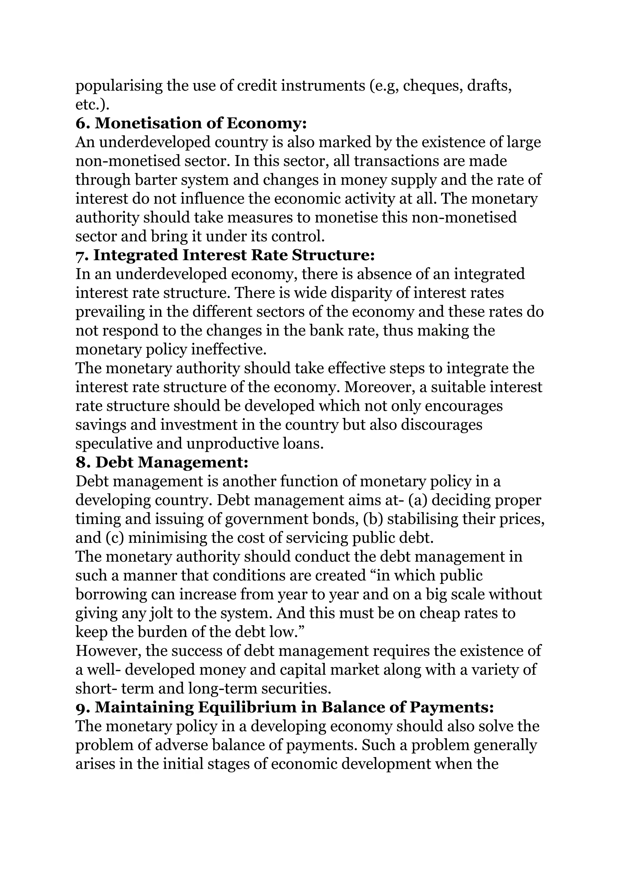 popularising the use of credit instruments (e.g, cheques, drafts,
etc.).
6. Monetisation of Economy:
An underdeveloped country is also marked by the existence of large
non-monetised sector. In this sector, all transactions are made
through barter system and changes in money supply and the rate of
interest do not influence the economic activity at all. The monetary
authority should take measures to monetise this non-monetised
sector and bring it under its control.
7. Integrated Interest Rate Structure:
In an underdeveloped economy, there is absence of an integrated
interest rate structure. There is wide disparity of interest rates
prevailing in the different sectors of the economy and these rates do
not respond to the changes in the bank rate, thus making the
monetary policy ineffective.
The monetary authority should take effective steps to integrate the
interest rate structure of the economy. Moreover, a suitable interest
rate structure should be developed which not only encourages
savings and investment in the country but also discourages
speculative and unproductive loans.
8. Debt Management:
Debt management is another function of monetary policy in a
developing country. Debt management aims at- (a) deciding proper
timing and issuing of government bonds, (b) stabilising their prices,
and (c) minimising the cost of servicing public debt.
The monetary authority should conduct the debt management in
such a manner that conditions are created “in which public
borrowing can increase from year to year and on a big scale without
giving any jolt to the system. And this must be on cheap rates to
keep the burden of the debt low.”
However, the success of debt management requires the existence of
a well- developed money and capital market along with a variety of
short- term and long-term securities.
9. Maintaining Equilibrium in Balance of Payments:
The monetary policy in a developing economy should also solve the
problem of adverse balance of payments. Such a problem generally
arises in the initial stages of economic development when the
 