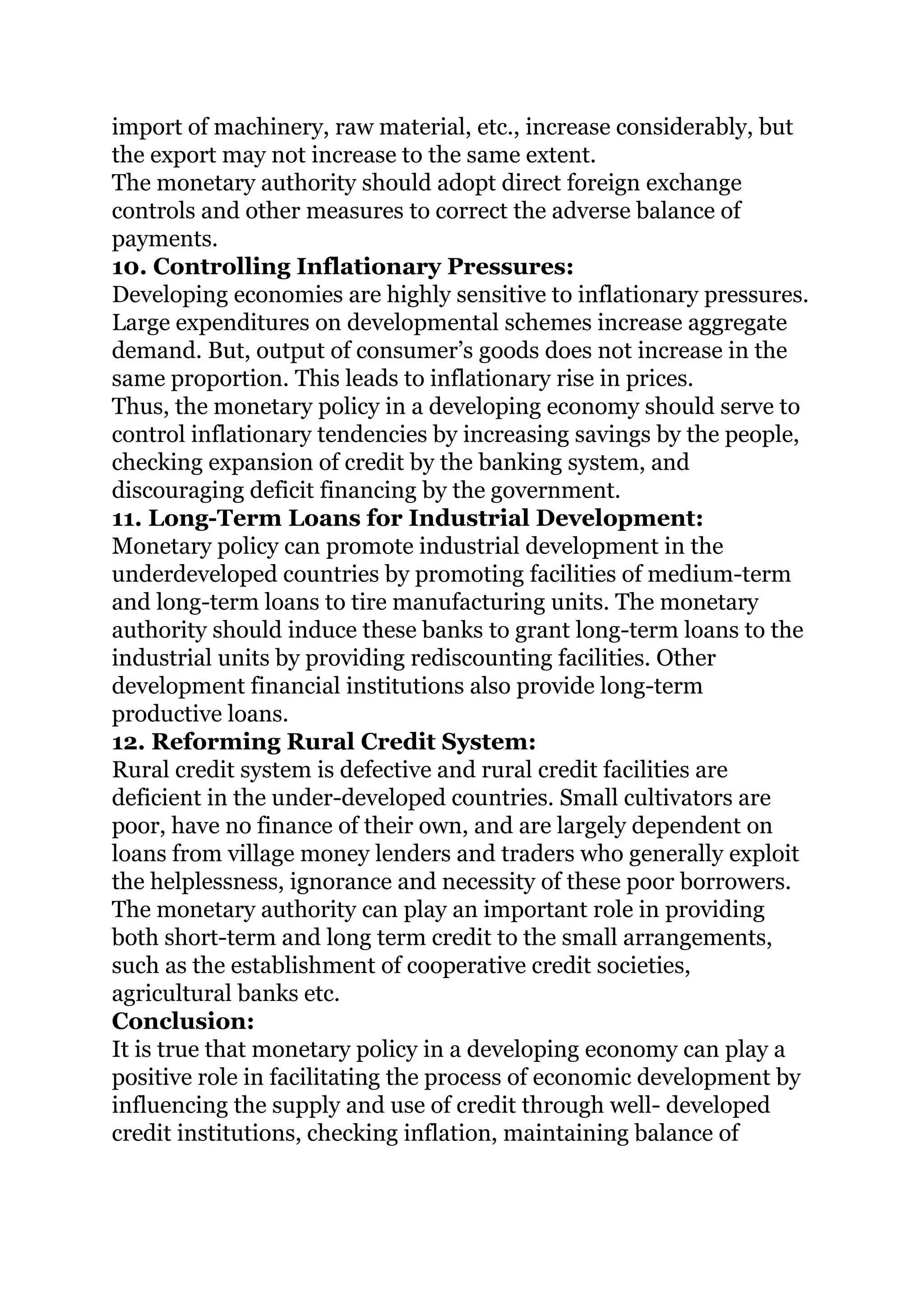 import of machinery, raw material, etc., increase considerably, but
the export may not increase to the same extent.
The monetary authority should adopt direct foreign exchange
controls and other measures to correct the adverse balance of
payments.
10. Controlling Inflationary Pressures:
Developing economies are highly sensitive to inflationary pressures.
Large expenditures on developmental schemes increase aggregate
demand. But, output of consumer’s goods does not increase in the
same proportion. This leads to inflationary rise in prices.
Thus, the monetary policy in a developing economy should serve to
control inflationary tendencies by increasing savings by the people,
checking expansion of credit by the banking system, and
discouraging deficit financing by the government.
11. Long-Term Loans for Industrial Development:
Monetary policy can promote industrial development in the
underdeveloped countries by promoting facilities of medium-term
and long-term loans to tire manufacturing units. The monetary
authority should induce these banks to grant long-term loans to the
industrial units by providing rediscounting facilities. Other
development financial institutions also provide long-term
productive loans.
12. Reforming Rural Credit System:
Rural credit system is defective and rural credit facilities are
deficient in the under-developed countries. Small cultivators are
poor, have no finance of their own, and are largely dependent on
loans from village money lenders and traders who generally exploit
the helplessness, ignorance and necessity of these poor borrowers.
The monetary authority can play an important role in providing
both short-term and long term credit to the small arrangements,
such as the establishment of cooperative credit societies,
agricultural banks etc.
Conclusion:
It is true that monetary policy in a developing economy can play a
positive role in facilitating the process of economic development by
influencing the supply and use of credit through well- developed
credit institutions, checking inflation, maintaining balance of
 