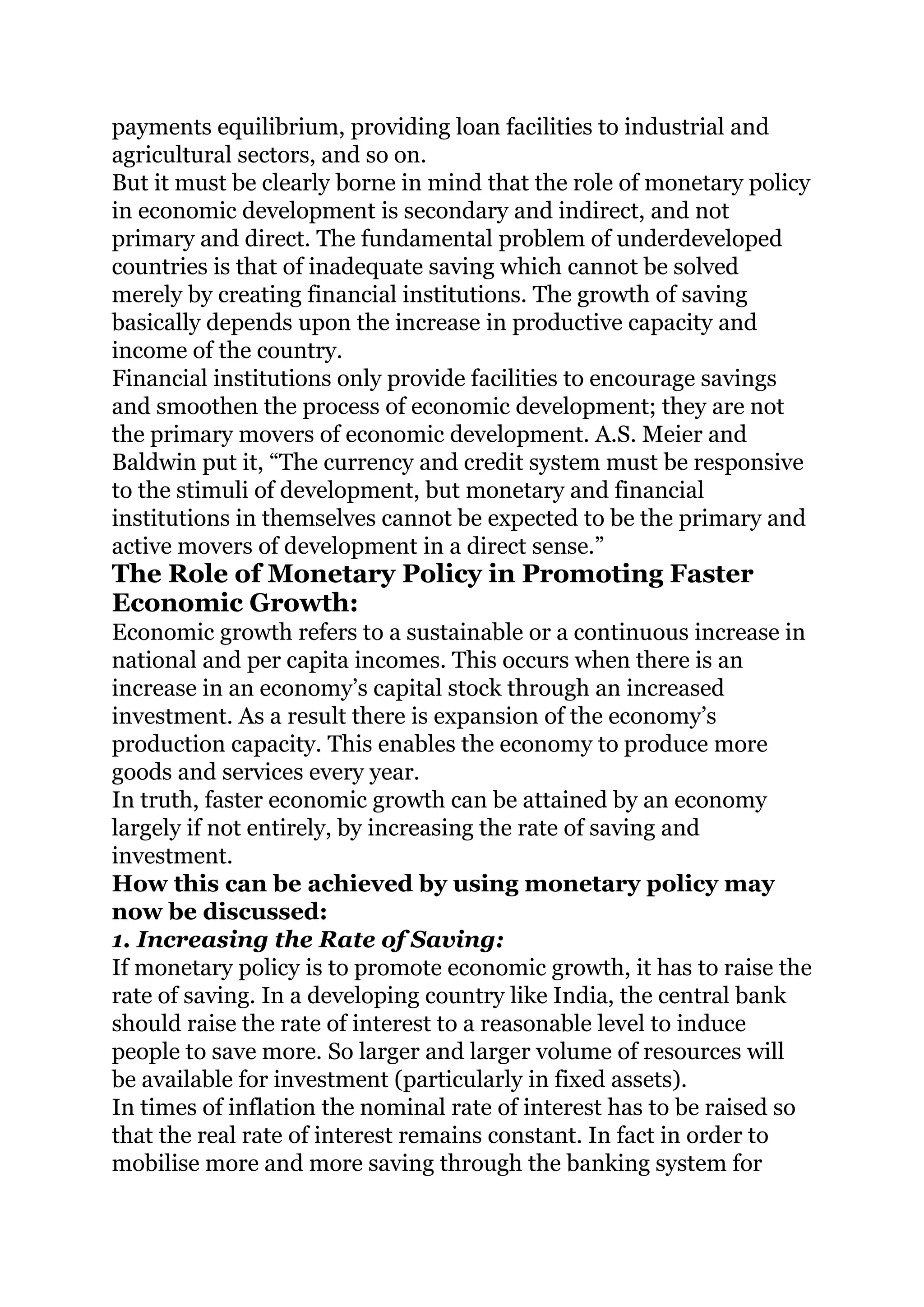 payments equilibrium, providing loan facilities to industrial and
agricultural sectors, and so on.
But it must be clearly borne in mind that the role of monetary policy
in economic development is secondary and indirect, and not
primary and direct. The fundamental problem of underdeveloped
countries is that of inadequate saving which cannot be solved
merely by creating financial institutions. The growth of saving
basically depends upon the increase in productive capacity and
income of the country.
Financial institutions only provide facilities to encourage savings
and smoothen the process of economic development; they are not
the primary movers of economic development. A.S. Meier and
Baldwin put it, “The currency and credit system must be responsive
to the stimuli of development, but monetary and financial
institutions in themselves cannot be expected to be the primary and
active movers of development in a direct sense.”
The Role of Monetary Policy in Promoting Faster
Economic Growth:
Economic growth refers to a sustainable or a continuous increase in
national and per capita incomes. This occurs when there is an
increase in an economy’s capital stock through an increased
investment. As a result there is expansion of the economy’s
production capacity. This enables the economy to produce more
goods and services every year.
In truth, faster economic growth can be attained by an economy
largely if not entirely, by increasing the rate of saving and
investment.
How this can be achieved by using monetary policy may
now be discussed:
1. Increasing the Rate of Saving:
If monetary policy is to promote economic growth, it has to raise the
rate of saving. In a developing country like India, the central bank
should raise the rate of interest to a reasonable level to induce
people to save more. So larger and larger volume of resources will
be available for investment (particularly in fixed assets).
In times of inflation the nominal rate of interest has to be raised so
that the real rate of interest remains constant. In fact in order to
mobilise more and more saving through the banking system for
 