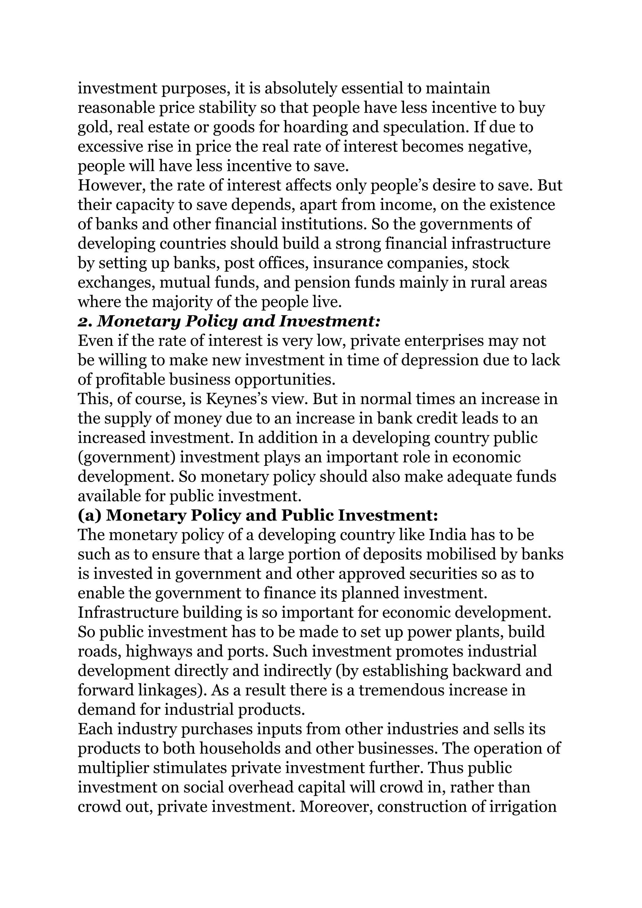 investment purposes, it is absolutely essential to maintain
reasonable price stability so that people have less incentive to buy
gold, real estate or goods for hoarding and speculation. If due to
excessive rise in price the real rate of interest becomes negative,
people will have less incentive to save.
However, the rate of interest affects only people’s desire to save. But
their capacity to save depends, apart from income, on the existence
of banks and other financial institutions. So the governments of
developing countries should build a strong financial infrastructure
by setting up banks, post offices, insurance companies, stock
exchanges, mutual funds, and pension funds mainly in rural areas
where the majority of the people live.
2. Monetary Policy and Investment:
Even if the rate of interest is very low, private enterprises may not
be willing to make new investment in time of depression due to lack
of profitable business opportunities.
This, of course, is Keynes’s view. But in normal times an increase in
the supply of money due to an increase in bank credit leads to an
increased investment. In addition in a developing country public
(government) investment plays an important role in economic
development. So monetary policy should also make adequate funds
available for public investment.
(a) Monetary Policy and Public Investment:
The monetary policy of a developing country like India has to be
such as to ensure that a large portion of deposits mobilised by banks
is invested in government and other approved securities so as to
enable the government to finance its planned investment.
Infrastructure building is so important for economic development.
So public investment has to be made to set up power plants, build
roads, highways and ports. Such investment promotes industrial
development directly and indirectly (by establishing backward and
forward linkages). As a result there is a tremendous increase in
demand for industrial products.
Each industry purchases inputs from other industries and sells its
products to both households and other businesses. The operation of
multiplier stimulates private investment further. Thus public
investment on social overhead capital will crowd in, rather than
crowd out, private investment. Moreover, construction of irrigation
 
