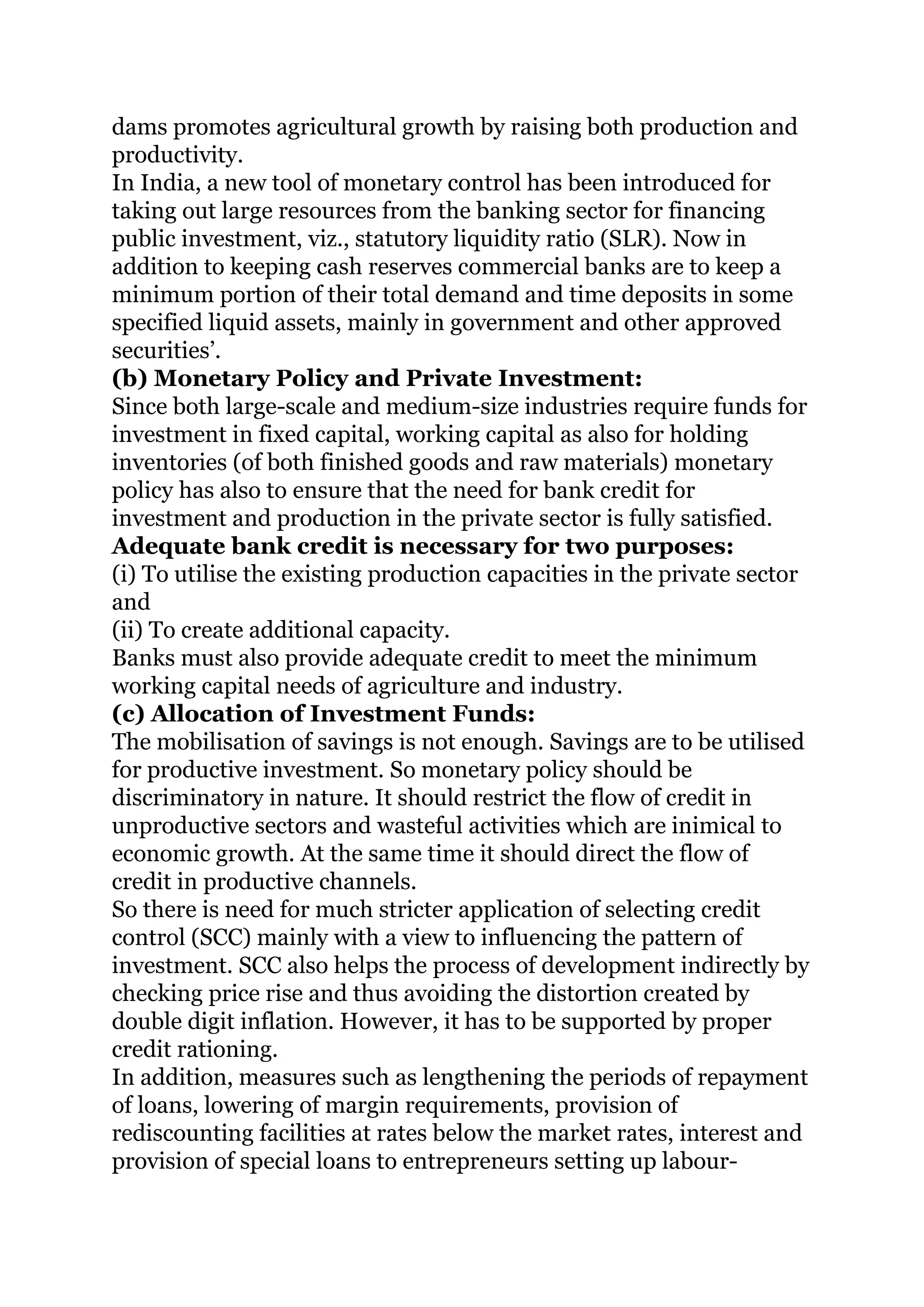 dams promotes agricultural growth by raising both production and
productivity.
In India, a new tool of monetary control has been introduced for
taking out large resources from the banking sector for financing
public investment, viz., statutory liquidity ratio (SLR). Now in
addition to keeping cash reserves commercial banks are to keep a
minimum portion of their total demand and time deposits in some
specified liquid assets, mainly in government and other approved
securities’.
(b) Monetary Policy and Private Investment:
Since both large-scale and medium-size industries require funds for
investment in fixed capital, working capital as also for holding
inventories (of both finished goods and raw materials) monetary
policy has also to ensure that the need for bank credit for
investment and production in the private sector is fully satisfied.
Adequate bank credit is necessary for two purposes:
(i) To utilise the existing production capacities in the private sector
and
(ii) To create additional capacity.
Banks must also provide adequate credit to meet the minimum
working capital needs of agriculture and industry.
(c) Allocation of Investment Funds:
The mobilisation of savings is not enough. Savings are to be utilised
for productive investment. So monetary policy should be
discriminatory in nature. It should restrict the flow of credit in
unproductive sectors and wasteful activities which are inimical to
economic growth. At the same time it should direct the flow of
credit in productive channels.
So there is need for much stricter application of selecting credit
control (SCC) mainly with a view to influencing the pattern of
investment. SCC also helps the process of development indirectly by
checking price rise and thus avoiding the distortion created by
double digit inflation. However, it has to be supported by proper
credit rationing.
In addition, measures such as lengthening the periods of repayment
of loans, lowering of margin requirements, provision of
rediscounting facilities at rates below the market rates, interest and
provision of special loans to entrepreneurs setting up labour-
 