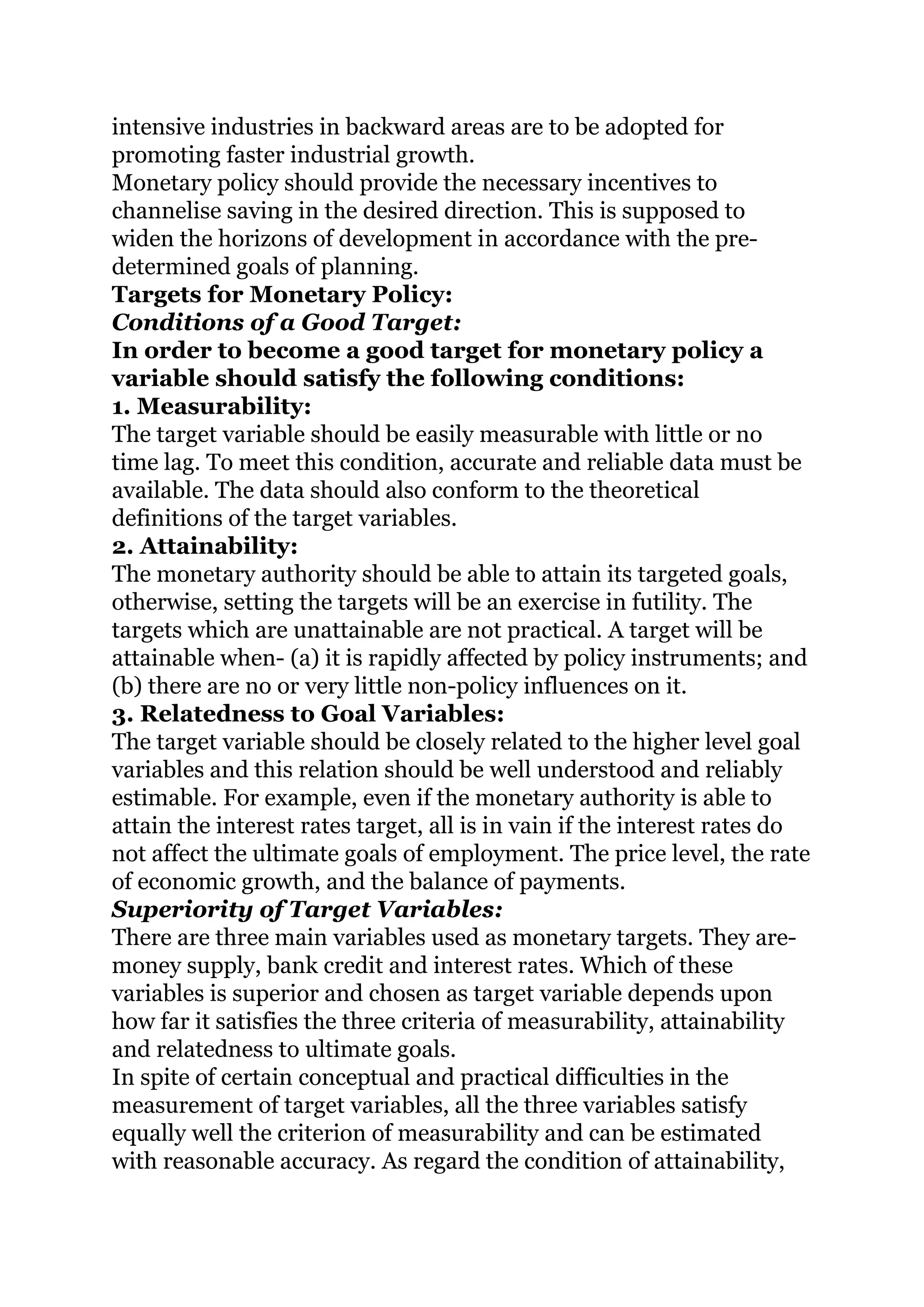 intensive industries in backward areas are to be adopted for
promoting faster industrial growth.
Monetary policy should provide the necessary incentives to
channelise saving in the desired direction. This is supposed to
widen the horizons of development in accordance with the pre-
determined goals of planning.
Targets for Monetary Policy:
Conditions of a Good Target:
In order to become a good target for monetary policy a
variable should satisfy the following conditions:
1. Measurability:
The target variable should be easily measurable with little or no
time lag. To meet this condition, accurate and reliable data must be
available. The data should also conform to the theoretical
definitions of the target variables.
2. Attainability:
The monetary authority should be able to attain its targeted goals,
otherwise, setting the targets will be an exercise in futility. The
targets which are unattainable are not practical. A target will be
attainable when- (a) it is rapidly affected by policy instruments; and
(b) there are no or very little non-policy influences on it.
3. Relatedness to Goal Variables:
The target variable should be closely related to the higher level goal
variables and this relation should be well understood and reliably
estimable. For example, even if the monetary authority is able to
attain the interest rates target, all is in vain if the interest rates do
not affect the ultimate goals of employment. The price level, the rate
of economic growth, and the balance of payments.
Superiority of Target Variables:
There are three main variables used as monetary targets. They are-
money supply, bank credit and interest rates. Which of these
variables is superior and chosen as target variable depends upon
how far it satisfies the three criteria of measurability, attainability
and relatedness to ultimate goals.
In spite of certain conceptual and practical difficulties in the
measurement of target variables, all the three variables satisfy
equally well the criterion of measurability and can be estimated
with reasonable accuracy. As regard the condition of attainability,
 