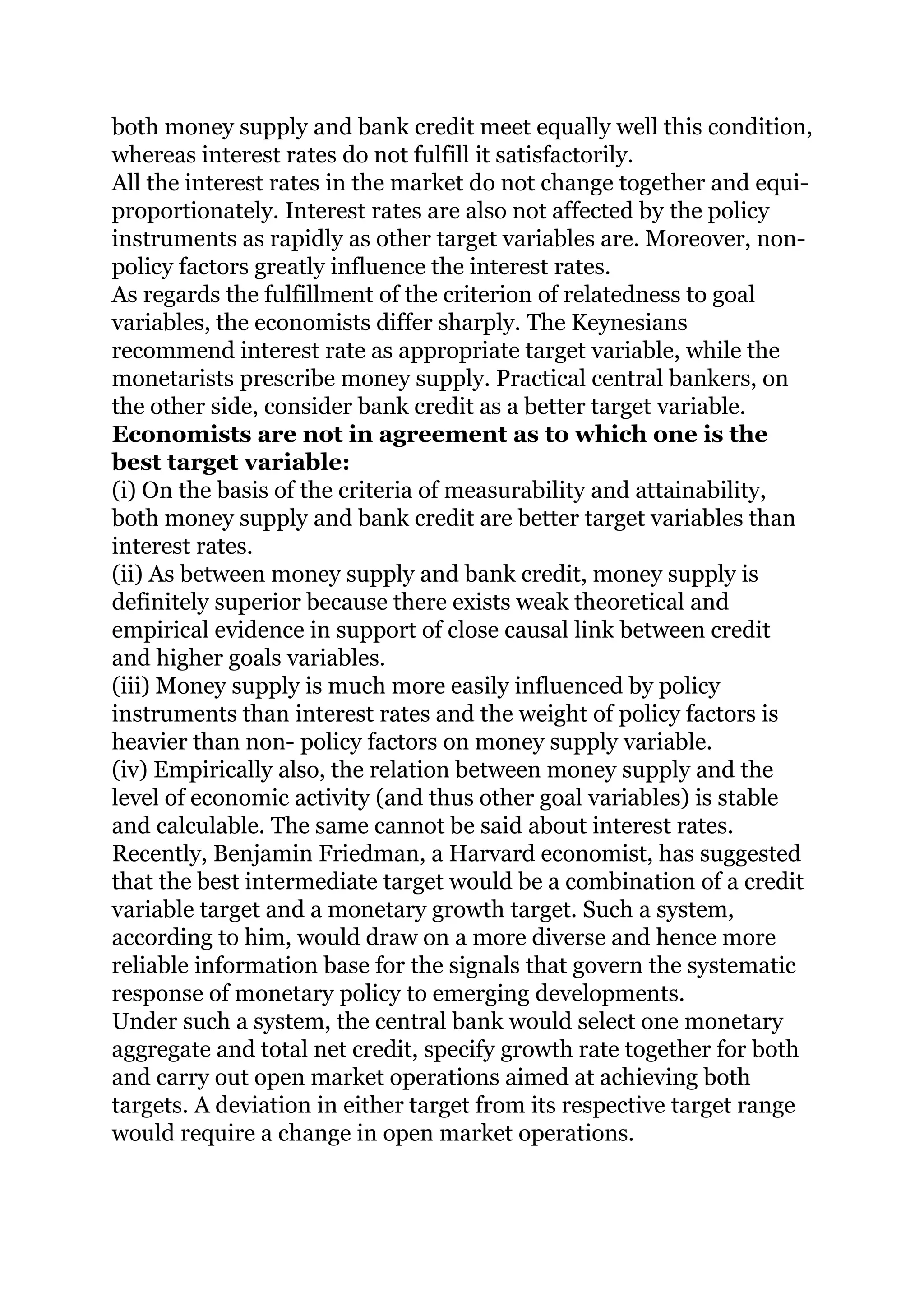 both money supply and bank credit meet equally well this condition,
whereas interest rates do not fulfill it satisfactorily.
All the interest rates in the market do not change together and equi-
proportionately. Interest rates are also not affected by the policy
instruments as rapidly as other target variables are. Moreover, non-
policy factors greatly influence the interest rates.
As regards the fulfillment of the criterion of relatedness to goal
variables, the economists differ sharply. The Keynesians
recommend interest rate as appropriate target variable, while the
monetarists prescribe money supply. Practical central bankers, on
the other side, consider bank credit as a better target variable.
Economists are not in agreement as to which one is the
best target variable:
(i) On the basis of the criteria of measurability and attainability,
both money supply and bank credit are better target variables than
interest rates.
(ii) As between money supply and bank credit, money supply is
definitely superior because there exists weak theoretical and
empirical evidence in support of close causal link between credit
and higher goals variables.
(iii) Money supply is much more easily influenced by policy
instruments than interest rates and the weight of policy factors is
heavier than non- policy factors on money supply variable.
(iv) Empirically also, the relation between money supply and the
level of economic activity (and thus other goal variables) is stable
and calculable. The same cannot be said about interest rates.
Recently, Benjamin Friedman, a Harvard economist, has suggested
that the best intermediate target would be a combination of a credit
variable target and a monetary growth target. Such a system,
according to him, would draw on a more diverse and hence more
reliable information base for the signals that govern the systematic
response of monetary policy to emerging developments.
Under such a system, the central bank would select one monetary
aggregate and total net credit, specify growth rate together for both
and carry out open market operations aimed at achieving both
targets. A deviation in either target from its respective target range
would require a change in open market operations.
 