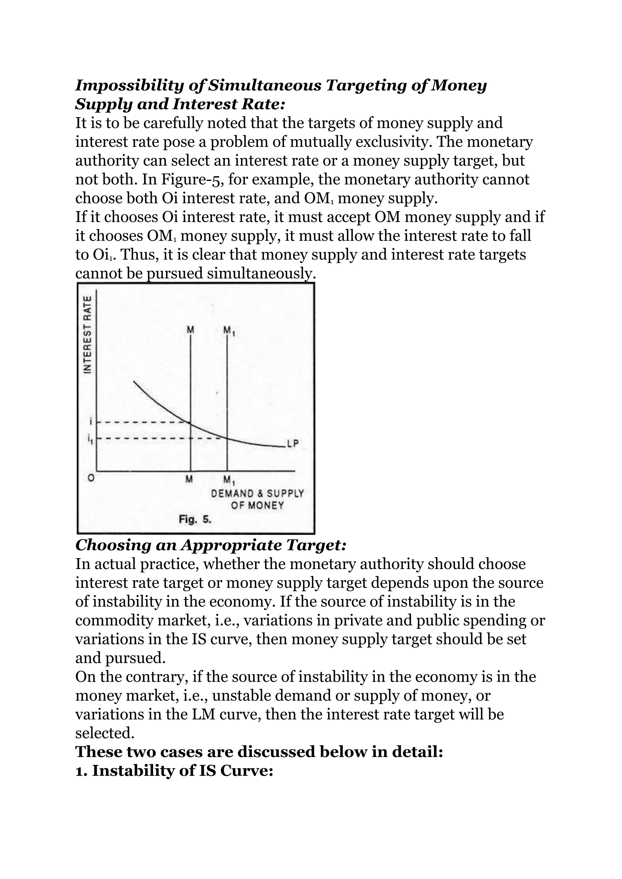 Impossibility of Simultaneous Targeting of Money
Supply and Interest Rate:
It is to be carefully noted that the targets of money supply and
interest rate pose a problem of mutually exclusivity. The monetary
authority can select an interest rate or a money supply target, but
not both. In Figure-5, for example, the monetary authority cannot
choose both Oi interest rate, and OM1 money supply.
If it chooses Oi interest rate, it must accept OM money supply and if
it chooses OM1 money supply, it must allow the interest rate to fall
to Oi1. Thus, it is clear that money supply and interest rate targets
cannot be pursued simultaneously.
Choosing an Appropriate Target:
In actual practice, whether the monetary authority should choose
interest rate target or money supply target depends upon the source
of instability in the economy. If the source of instability is in the
commodity market, i.e., variations in private and public spending or
variations in the IS curve, then money supply target should be set
and pursued.
On the contrary, if the source of instability in the economy is in the
money market, i.e., unstable demand or supply of money, or
variations in the LM curve, then the interest rate target will be
selected.
These two cases are discussed below in detail:
1. Instability of IS Curve:
 