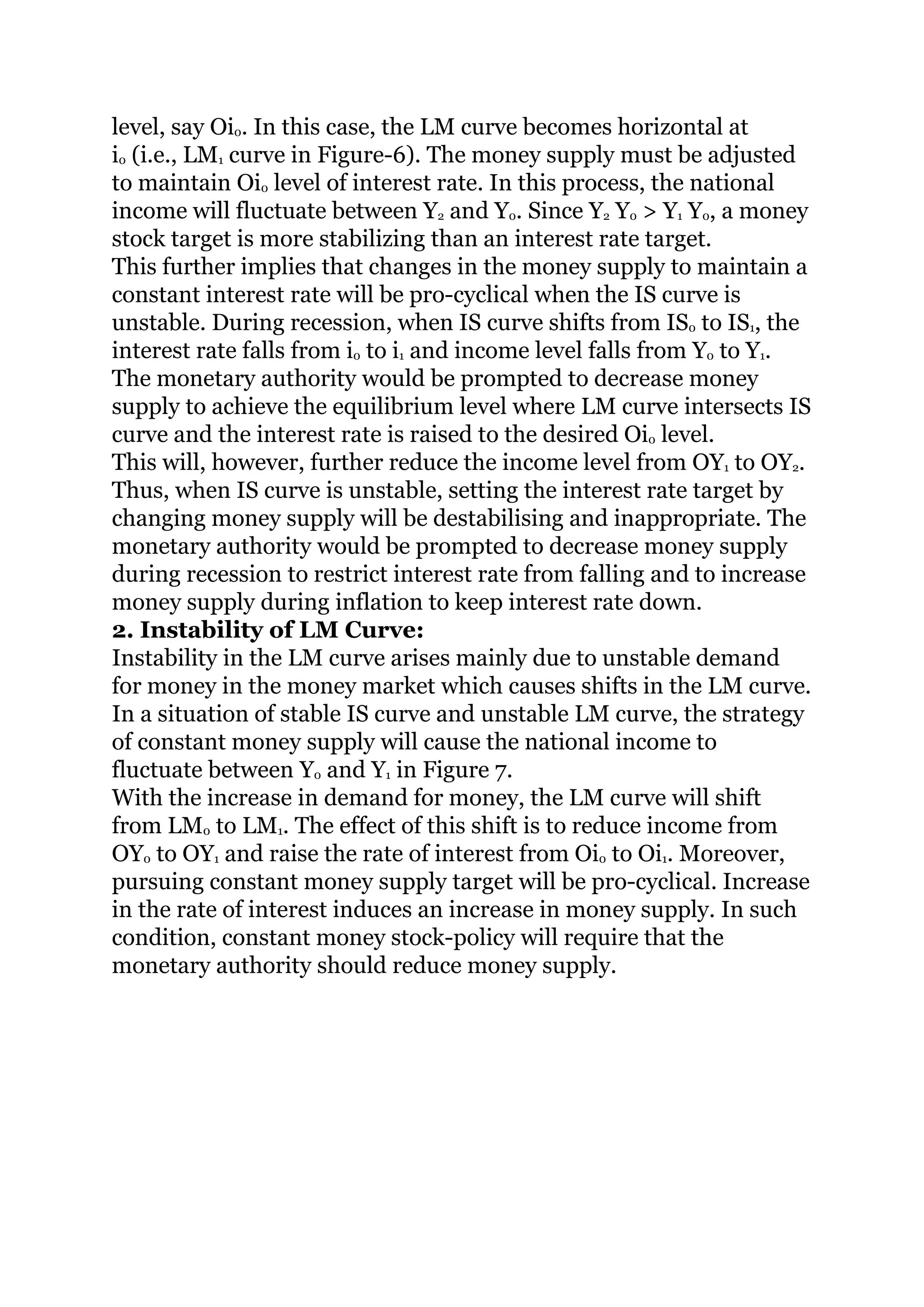 level, say Oi0. In this case, the LM curve becomes horizontal at
i0 (i.e., LM1 curve in Figure-6). The money supply must be adjusted
to maintain Oi0 level of interest rate. In this process, the national
income will fluctuate between Y2 and Y0. Since Y2 Y0 > Y1 Y0, a money
stock target is more stabilizing than an interest rate target.
This further implies that changes in the money supply to maintain a
constant interest rate will be pro-cyclical when the IS curve is
unstable. During recession, when IS curve shifts from IS0 to IS1, the
interest rate falls from i0 to i1 and income level falls from Y0 to Y1.
The monetary authority would be prompted to decrease money
supply to achieve the equilibrium level where LM curve intersects IS
curve and the interest rate is raised to the desired Oi0 level.
This will, however, further reduce the income level from OY1 to OY2.
Thus, when IS curve is unstable, setting the interest rate target by
changing money supply will be destabilising and inappropriate. The
monetary authority would be prompted to decrease money supply
during recession to restrict interest rate from falling and to increase
money supply during inflation to keep interest rate down.
2. Instability of LM Curve:
Instability in the LM curve arises mainly due to unstable demand
for money in the money market which causes shifts in the LM curve.
In a situation of stable IS curve and unstable LM curve, the strategy
of constant money supply will cause the national income to
fluctuate between Y0 and Y1 in Figure 7.
With the increase in demand for money, the LM curve will shift
from LM0 to LM1. The effect of this shift is to reduce income from
OY0 to OY1 and raise the rate of interest from Oi0 to Oi1. Moreover,
pursuing constant money supply target will be pro-cyclical. Increase
in the rate of interest induces an increase in money supply. In such
condition, constant money stock-policy will require that the
monetary authority should reduce money supply.
 