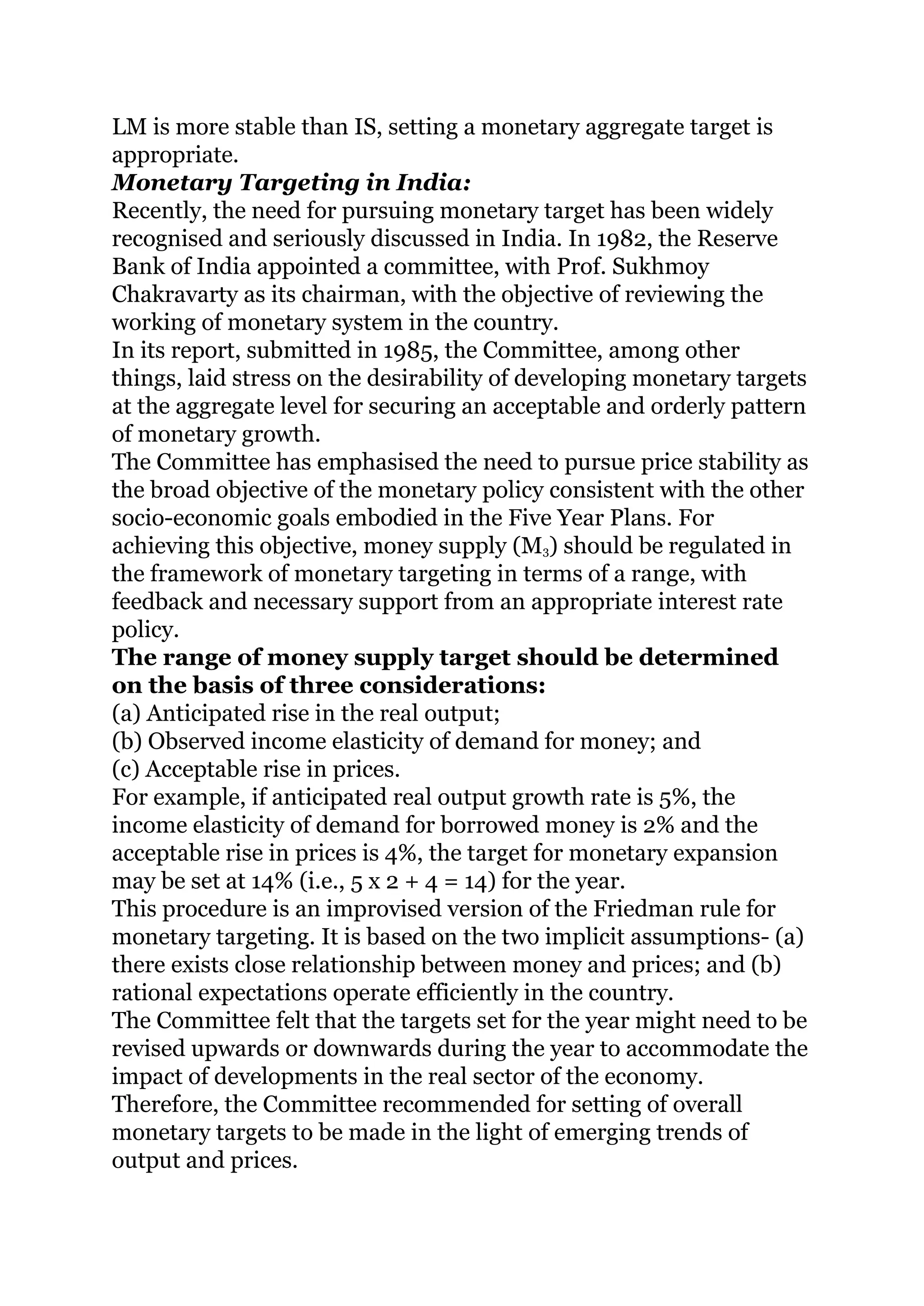 LM is more stable than IS, setting a monetary aggregate target is
appropriate.
Monetary Targeting in India:
Recently, the need for pursuing monetary target has been widely
recognised and seriously discussed in India. In 1982, the Reserve
Bank of India appointed a committee, with Prof. Sukhmoy
Chakravarty as its chairman, with the objective of reviewing the
working of monetary system in the country.
In its report, submitted in 1985, the Committee, among other
things, laid stress on the desirability of developing monetary targets
at the aggregate level for securing an acceptable and orderly pattern
of monetary growth.
The Committee has emphasised the need to pursue price stability as
the broad objective of the monetary policy consistent with the other
socio-economic goals embodied in the Five Year Plans. For
achieving this objective, money supply (M3) should be regulated in
the framework of monetary targeting in terms of a range, with
feedback and necessary support from an appropriate interest rate
policy.
The range of money supply target should be determined
on the basis of three considerations:
(a) Anticipated rise in the real output;
(b) Observed income elasticity of demand for money; and
(c) Acceptable rise in prices.
For example, if anticipated real output growth rate is 5%, the
income elasticity of demand for borrowed money is 2% and the
acceptable rise in prices is 4%, the target for monetary expansion
may be set at 14% (i.e., 5 x 2 + 4 = 14) for the year.
This procedure is an improvised version of the Friedman rule for
monetary targeting. It is based on the two implicit assumptions- (a)
there exists close relationship between money and prices; and (b)
rational expectations operate efficiently in the country.
The Committee felt that the targets set for the year might need to be
revised upwards or downwards during the year to accommodate the
impact of developments in the real sector of the economy.
Therefore, the Committee recommended for setting of overall
monetary targets to be made in the light of emerging trends of
output and prices.
 