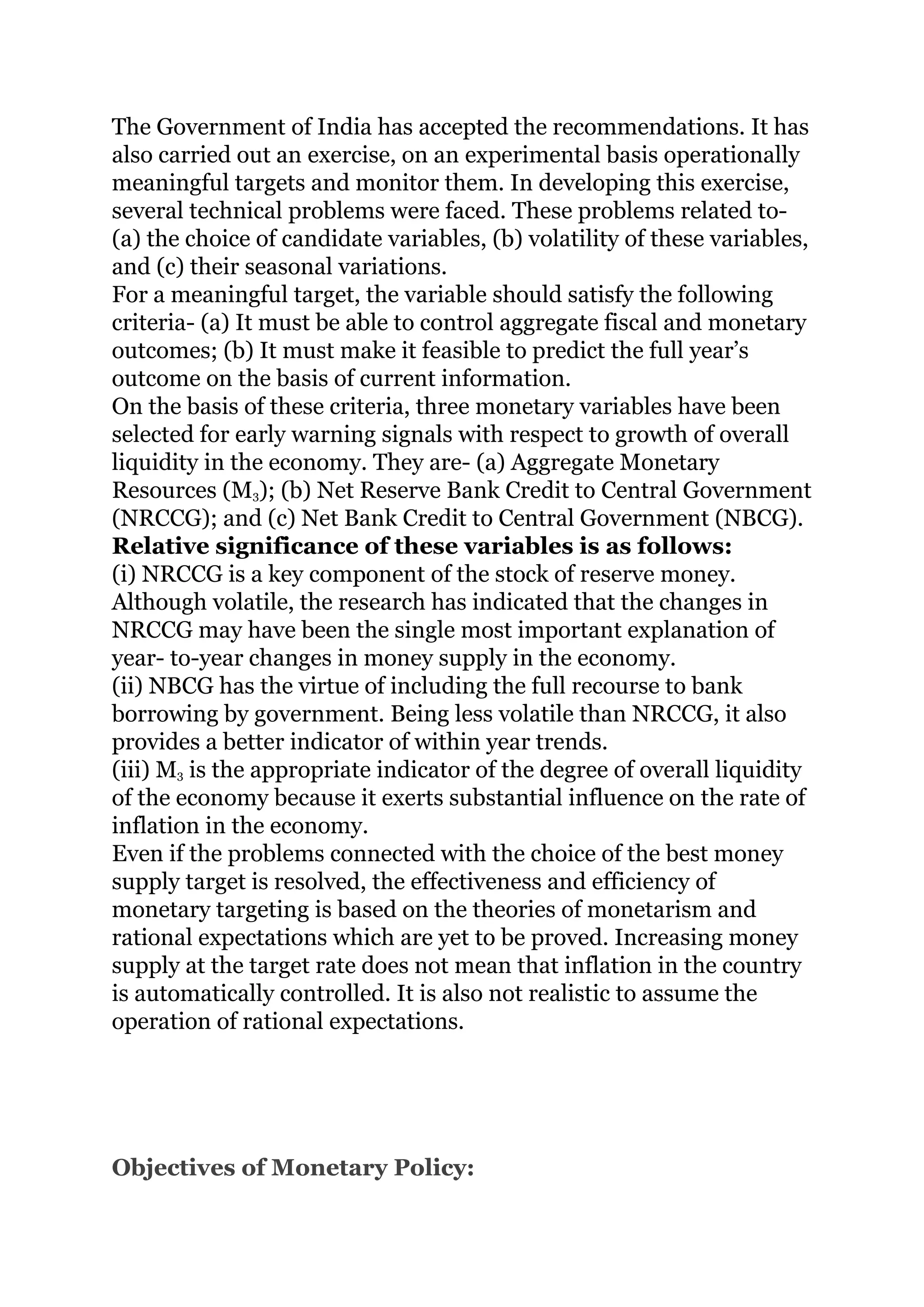 The Government of India has accepted the recommendations. It has
also carried out an exercise, on an experimental basis operationally
meaningful targets and monitor them. In developing this exercise,
several technical problems were faced. These problems related to-
(a) the choice of candidate variables, (b) volatility of these variables,
and (c) their seasonal variations.
For a meaningful target, the variable should satisfy the following
criteria- (a) It must be able to control aggregate fiscal and monetary
outcomes; (b) It must make it feasible to predict the full year’s
outcome on the basis of current information.
On the basis of these criteria, three monetary variables have been
selected for early warning signals with respect to growth of overall
liquidity in the economy. They are- (a) Aggregate Monetary
Resources (M3); (b) Net Reserve Bank Credit to Central Government
(NRCCG); and (c) Net Bank Credit to Central Government (NBCG).
Relative significance of these variables is as follows:
(i) NRCCG is a key component of the stock of reserve money.
Although volatile, the research has indicated that the changes in
NRCCG may have been the single most important explanation of
year- to-year changes in money supply in the economy.
(ii) NBCG has the virtue of including the full recourse to bank
borrowing by government. Being less volatile than NRCCG, it also
provides a better indicator of within year trends.
(iii) M3 is the appropriate indicator of the degree of overall liquidity
of the economy because it exerts substantial influence on the rate of
inflation in the economy.
Even if the problems connected with the choice of the best money
supply target is resolved, the effectiveness and efficiency of
monetary targeting is based on the theories of monetarism and
rational expectations which are yet to be proved. Increasing money
supply at the target rate does not mean that inflation in the country
is automatically controlled. It is also not realistic to assume the
operation of rational expectations.
Objectives of Monetary Policy:
 