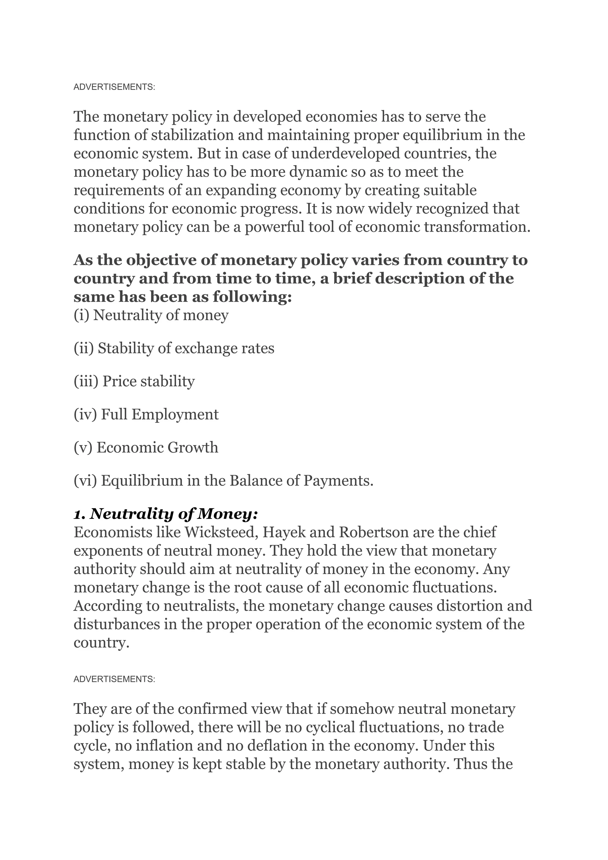 ADVERTISEMENTS:
The monetary policy in developed economies has to serve the
function of stabilization and maintaining proper equilibrium in the
economic system. But in case of underdeveloped countries, the
monetary policy has to be more dynamic so as to meet the
requirements of an expanding economy by creating suitable
conditions for economic progress. It is now widely recognized that
monetary policy can be a powerful tool of economic transformation.
As the objective of monetary policy varies from country to
country and from time to time, a brief description of the
same has been as following:
(i) Neutrality of money
(ii) Stability of exchange rates
(iii) Price stability
(iv) Full Employment
(v) Economic Growth
(vi) Equilibrium in the Balance of Payments.
1. Neutrality of Money:
Economists like Wicksteed, Hayek and Robertson are the chief
exponents of neutral money. They hold the view that monetary
authority should aim at neutrality of money in the economy. Any
monetary change is the root cause of all economic fluctuations.
According to neutralists, the monetary change causes distortion and
disturbances in the proper operation of the economic system of the
country.
ADVERTISEMENTS:
They are of the confirmed view that if somehow neutral monetary
policy is followed, there will be no cyclical fluctuations, no trade
cycle, no inflation and no deflation in the economy. Under this
system, money is kept stable by the monetary authority. Thus the
 