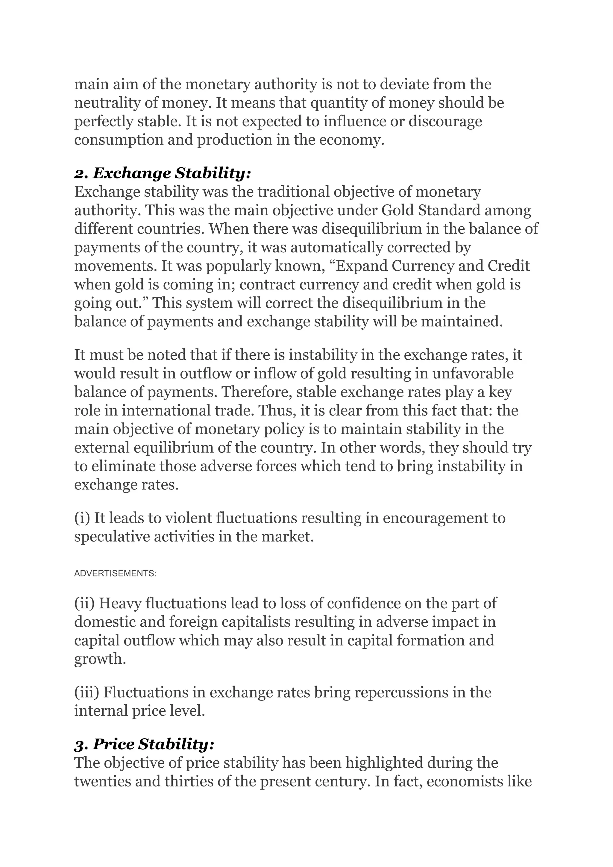main aim of the monetary authority is not to deviate from the
neutrality of money. It means that quantity of money should be
perfectly stable. It is not expected to influence or discourage
consumption and production in the economy.
2. Exchange Stability:
Exchange stability was the traditional objective of monetary
authority. This was the main objective under Gold Standard among
different countries. When there was disequilibrium in the balance of
payments of the country, it was automatically corrected by
movements. It was popularly known, “Expand Currency and Credit
when gold is coming in; contract currency and credit when gold is
going out.” This system will correct the disequilibrium in the
balance of payments and exchange stability will be maintained.
It must be noted that if there is instability in the exchange rates, it
would result in outflow or inflow of gold resulting in unfavorable
balance of payments. Therefore, stable exchange rates play a key
role in international trade. Thus, it is clear from this fact that: the
main objective of monetary policy is to maintain stability in the
external equilibrium of the country. In other words, they should try
to eliminate those adverse forces which tend to bring instability in
exchange rates.
(i) It leads to violent fluctuations resulting in encouragement to
speculative activities in the market.
ADVERTISEMENTS:
(ii) Heavy fluctuations lead to loss of confidence on the part of
domestic and foreign capitalists resulting in adverse impact in
capital outflow which may also result in capital formation and
growth.
(iii) Fluctuations in exchange rates bring repercussions in the
internal price level.
3. Price Stability:
The objective of price stability has been highlighted during the
twenties and thirties of the present century. In fact, economists like
 