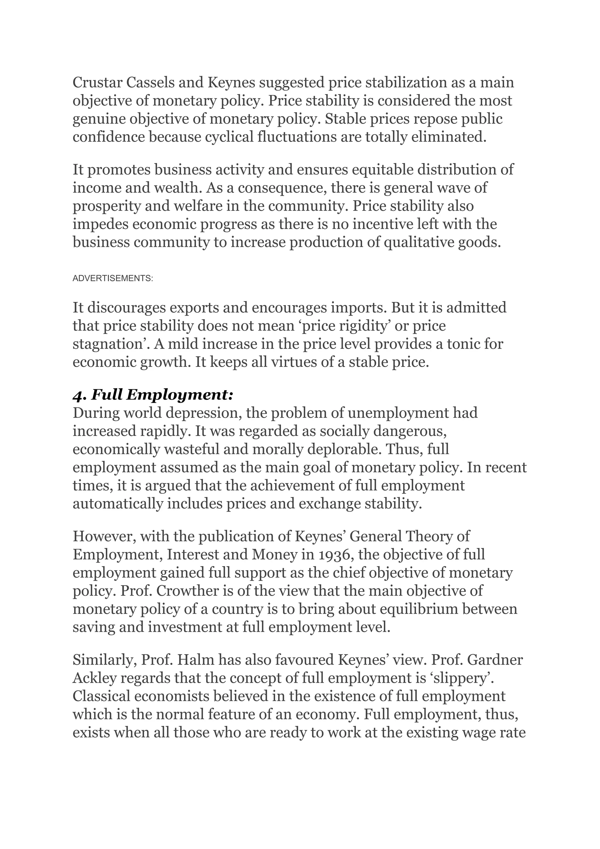 Crustar Cassels and Keynes suggested price stabilization as a main
objective of monetary policy. Price stability is considered the most
genuine objective of monetary policy. Stable prices repose public
confidence because cyclical fluctuations are totally eliminated.
It promotes business activity and ensures equitable distribution of
income and wealth. As a consequence, there is general wave of
prosperity and welfare in the community. Price stability also
impedes economic progress as there is no incentive left with the
business community to increase production of qualitative goods.
ADVERTISEMENTS:
It discourages exports and encourages imports. But it is admitted
that price stability does not mean ‘price rigidity’ or price
stagnation’. A mild increase in the price level provides a tonic for
economic growth. It keeps all virtues of a stable price.
4. Full Employment:
During world depression, the problem of unemployment had
increased rapidly. It was regarded as socially dangerous,
economically wasteful and morally deplorable. Thus, full
employment assumed as the main goal of monetary policy. In recent
times, it is argued that the achievement of full employment
automatically includes prices and exchange stability.
However, with the publication of Keynes’ General Theory of
Employment, Interest and Money in 1936, the objective of full
employment gained full support as the chief objective of monetary
policy. Prof. Crowther is of the view that the main objective of
monetary policy of a country is to bring about equilibrium between
saving and investment at full employment level.
Similarly, Prof. Halm has also favoured Keynes’ view. Prof. Gardner
Ackley regards that the concept of full employment is ‘slippery’.
Classical economists believed in the existence of full employment
which is the normal feature of an economy. Full employment, thus,
exists when all those who are ready to work at the existing wage rate
 