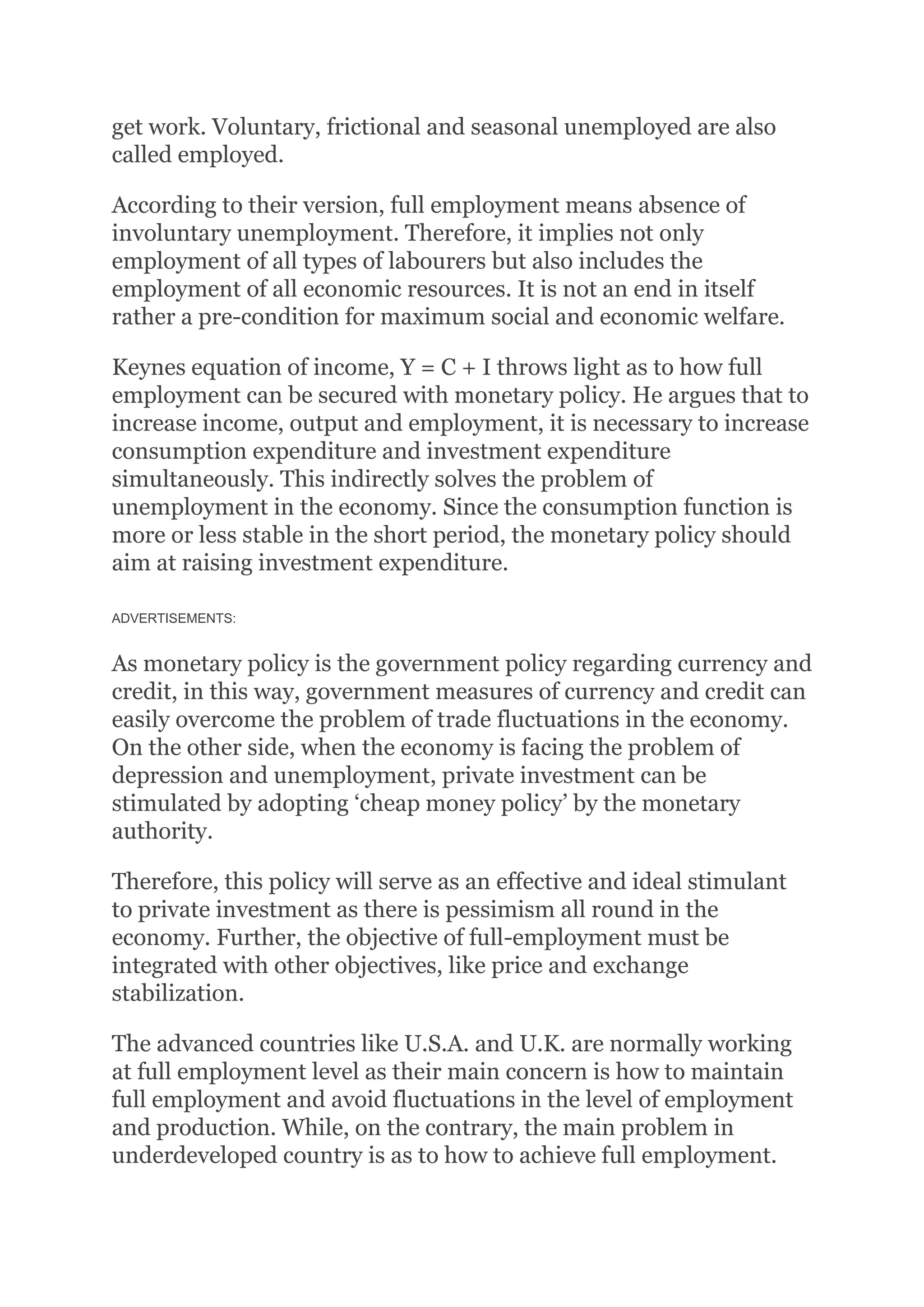 get work. Voluntary, frictional and seasonal unemployed are also
called employed.
According to their version, full employment means absence of
involuntary unemployment. Therefore, it implies not only
employment of all types of labourers but also includes the
employment of all economic resources. It is not an end in itself
rather a pre-condition for maximum social and economic welfare.
Keynes equation of income, Y = C + I throws light as to how full
employment can be secured with monetary policy. He argues that to
increase income, output and employment, it is necessary to increase
consumption expenditure and investment expenditure
simultaneously. This indirectly solves the problem of
unemployment in the economy. Since the consumption function is
more or less stable in the short period, the monetary policy should
aim at raising investment expenditure.
ADVERTISEMENTS:
As monetary policy is the government policy regarding currency and
credit, in this way, government measures of currency and credit can
easily overcome the problem of trade fluctuations in the economy.
On the other side, when the economy is facing the problem of
depression and unemployment, private investment can be
stimulated by adopting ‘cheap money policy’ by the monetary
authority.
Therefore, this policy will serve as an effective and ideal stimulant
to private investment as there is pessimism all round in the
economy. Further, the objective of full-employment must be
integrated with other objectives, like price and exchange
stabilization.
The advanced countries like U.S.A. and U.K. are normally working
at full employment level as their main concern is how to maintain
full employment and avoid fluctuations in the level of employment
and production. While, on the contrary, the main problem in
underdeveloped country is as to how to achieve full employment.
 