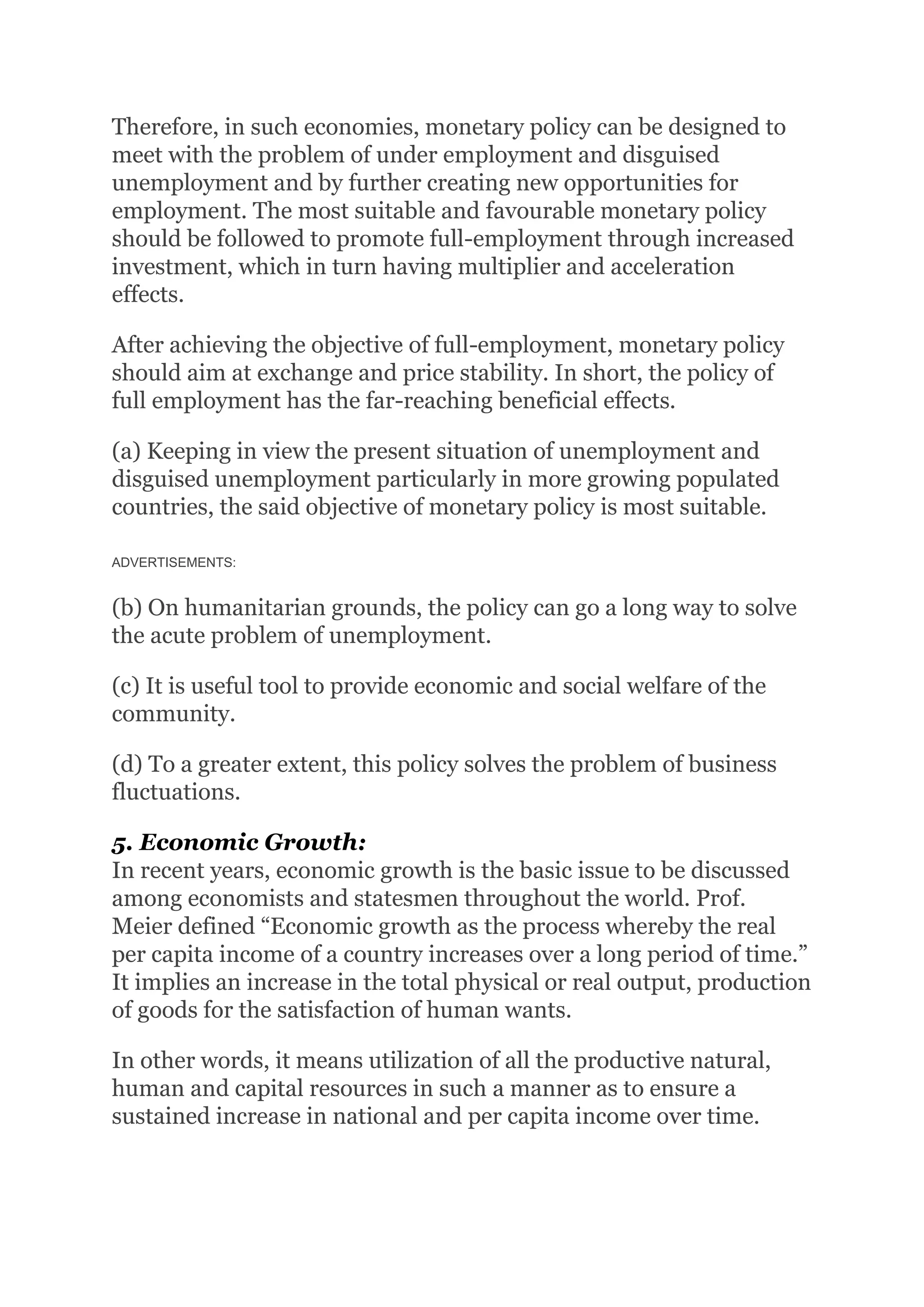 Therefore, in such economies, monetary policy can be designed to
meet with the problem of under employment and disguised
unemployment and by further creating new opportunities for
employment. The most suitable and favourable monetary policy
should be followed to promote full-employment through increased
investment, which in turn having multiplier and acceleration
effects.
After achieving the objective of full-employment, monetary policy
should aim at exchange and price stability. In short, the policy of
full employment has the far-reaching beneficial effects.
(a) Keeping in view the present situation of unemployment and
disguised unemployment particularly in more growing populated
countries, the said objective of monetary policy is most suitable.
ADVERTISEMENTS:
(b) On humanitarian grounds, the policy can go a long way to solve
the acute problem of unemployment.
(c) It is useful tool to provide economic and social welfare of the
community.
(d) To a greater extent, this policy solves the problem of business
fluctuations.
5. Economic Growth:
In recent years, economic growth is the basic issue to be discussed
among economists and statesmen throughout the world. Prof.
Meier defined “Economic growth as the process whereby the real
per capita income of a country increases over a long period of time.”
It implies an increase in the total physical or real output, production
of goods for the satisfaction of human wants.
In other words, it means utilization of all the productive natural,
human and capital resources in such a manner as to ensure a
sustained increase in national and per capita income over time.
 