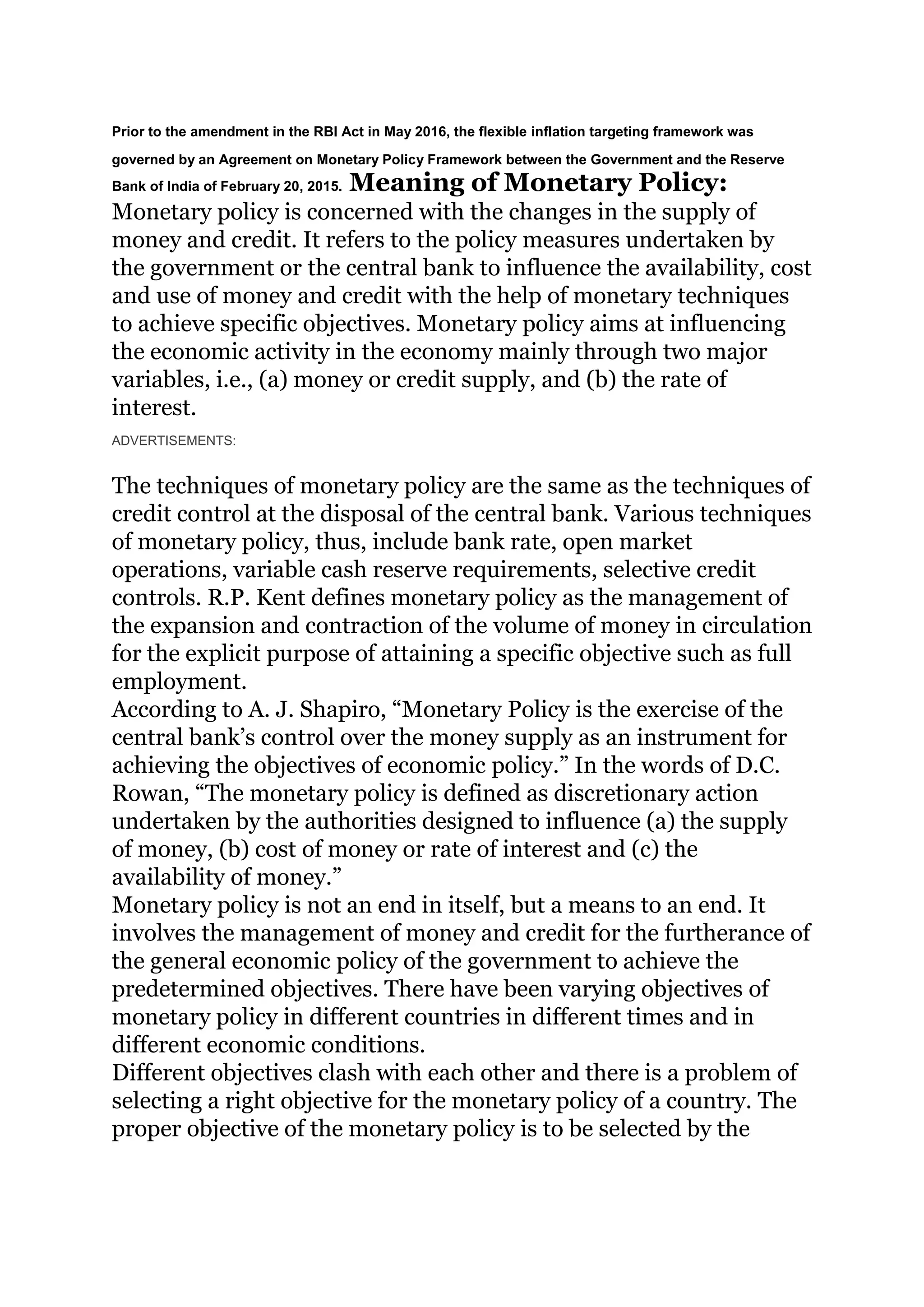 Prior to the amendment in the RBI Act in May 2016, the flexible inflation targeting framework was
governed by an Agreement on Monetary Policy Framework between the Government and the Reserve
Bank of India of February 20, 2015. Meaning of Monetary Policy:
Monetary policy is concerned with the changes in the supply of
money and credit. It refers to the policy measures undertaken by
the government or the central bank to influence the availability, cost
and use of money and credit with the help of monetary techniques
to achieve specific objectives. Monetary policy aims at influencing
the economic activity in the economy mainly through two major
variables, i.e., (a) money or credit supply, and (b) the rate of
interest.
ADVERTISEMENTS:
The techniques of monetary policy are the same as the techniques of
credit control at the disposal of the central bank. Various techniques
of monetary policy, thus, include bank rate, open market
operations, variable cash reserve requirements, selective credit
controls. R.P. Kent defines monetary policy as the management of
the expansion and contraction of the volume of money in circulation
for the explicit purpose of attaining a specific objective such as full
employment.
According to A. J. Shapiro, “Monetary Policy is the exercise of the
central bank’s control over the money supply as an instrument for
achieving the objectives of economic policy.” In the words of D.C.
Rowan, “The monetary policy is defined as discretionary action
undertaken by the authorities designed to influence (a) the supply
of money, (b) cost of money or rate of interest and (c) the
availability of money.”
Monetary policy is not an end in itself, but a means to an end. It
involves the management of money and credit for the furtherance of
the general economic policy of the government to achieve the
predetermined objectives. There have been varying objectives of
monetary policy in different countries in different times and in
different economic conditions.
Different objectives clash with each other and there is a problem of
selecting a right objective for the monetary policy of a country. The
proper objective of the monetary policy is to be selected by the
 