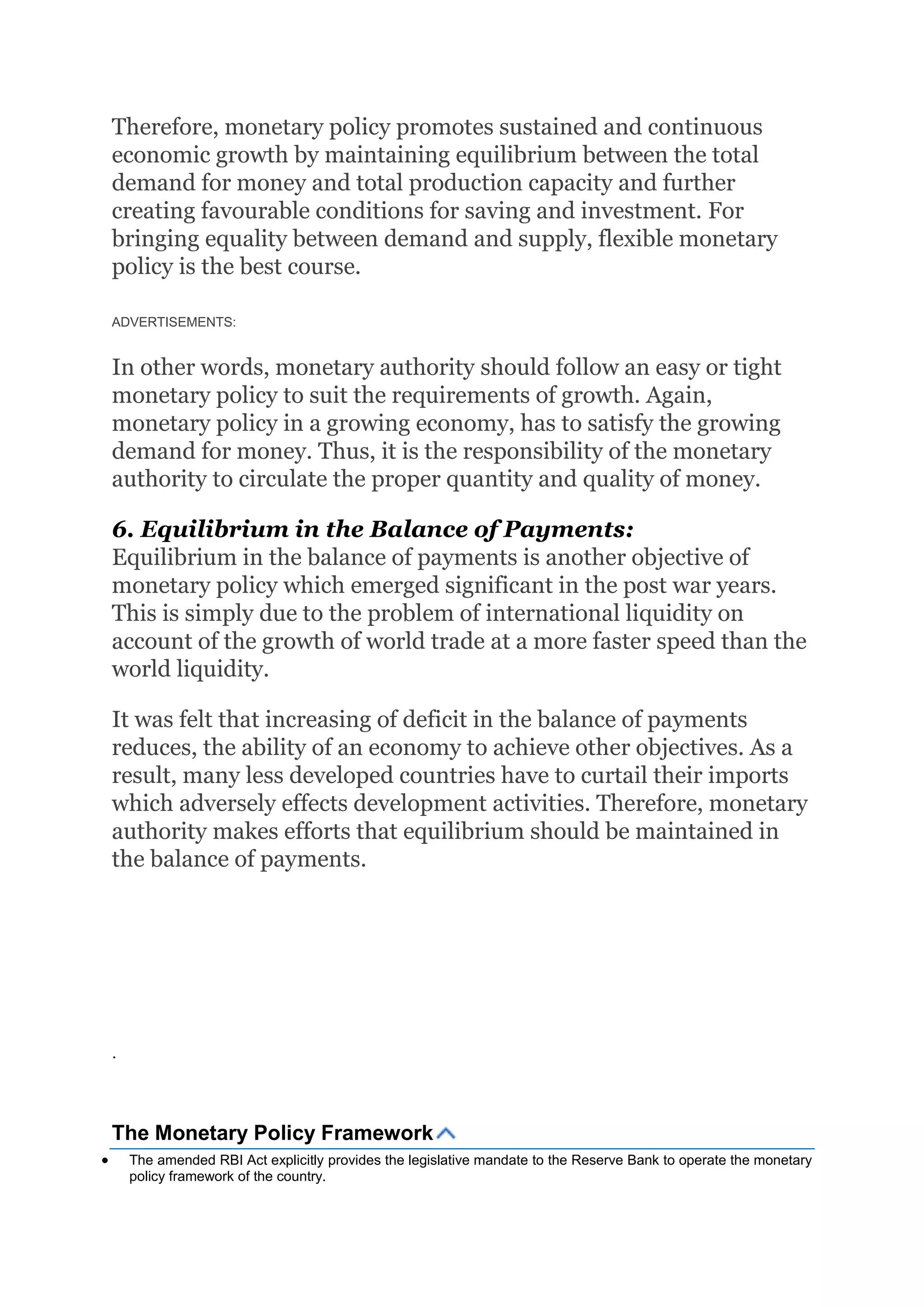 Therefore, monetary policy promotes sustained and continuous
economic growth by maintaining equilibrium between the total
demand for money and total production capacity and further
creating favourable conditions for saving and investment. For
bringing equality between demand and supply, flexible monetary
policy is the best course.
ADVERTISEMENTS:
In other words, monetary authority should follow an easy or tight
monetary policy to suit the requirements of growth. Again,
monetary policy in a growing economy, has to satisfy the growing
demand for money. Thus, it is the responsibility of the monetary
authority to circulate the proper quantity and quality of money.
6. Equilibrium in the Balance of Payments:
Equilibrium in the balance of payments is another objective of
monetary policy which emerged significant in the post war years.
This is simply due to the problem of international liquidity on
account of the growth of world trade at a more faster speed than the
world liquidity.
It was felt that increasing of deficit in the balance of payments
reduces, the ability of an economy to achieve other objectives. As a
result, many less developed countries have to curtail their imports
which adversely effects development activities. Therefore, monetary
authority makes efforts that equilibrium should be maintained in
the balance of payments.
.
The Monetary Policy Framework
 The amended RBI Act explicitly provides the legislative mandate to the Reserve Bank to operate the monetary
policy framework of the country.
 