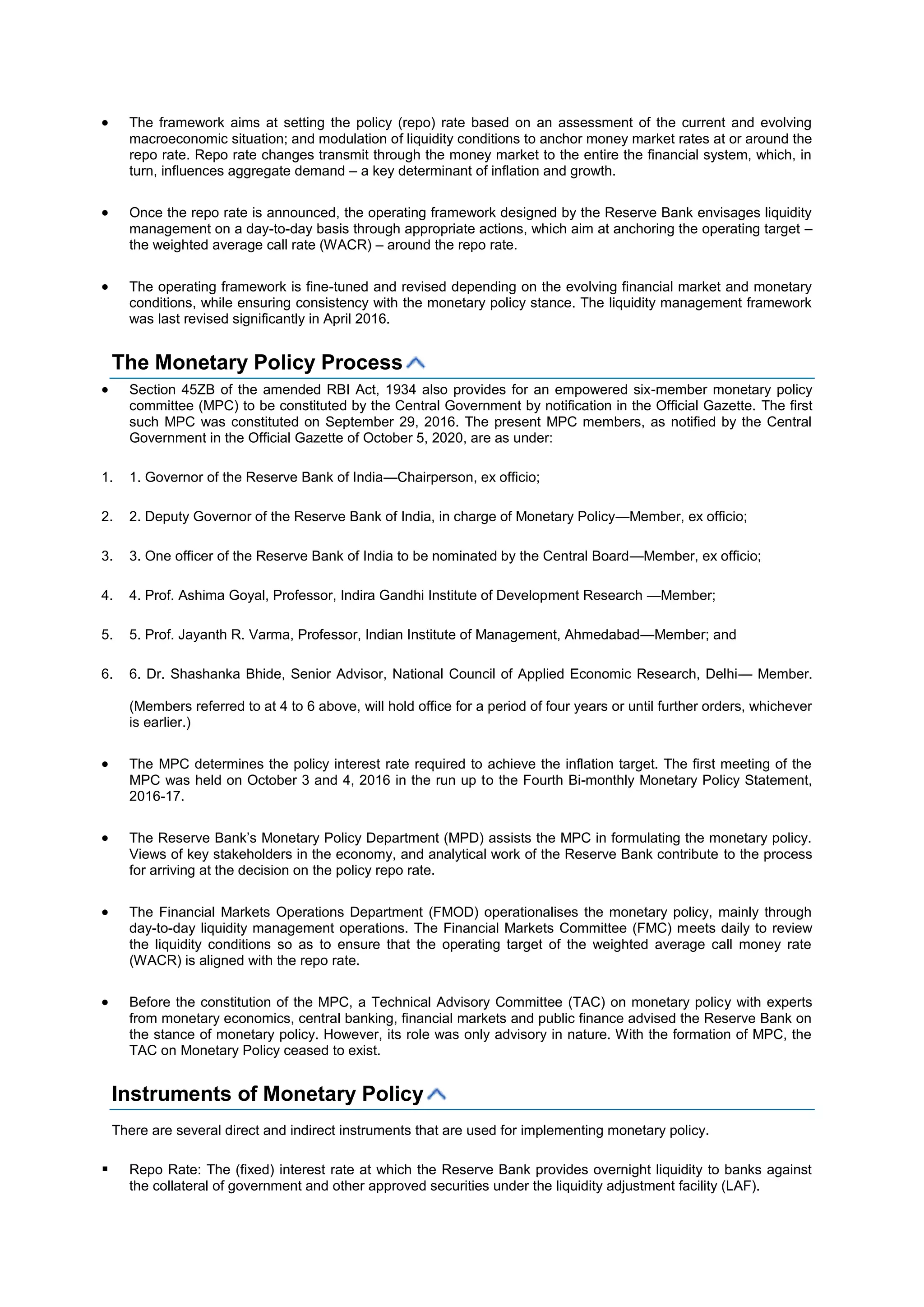  The framework aims at setting the policy (repo) rate based on an assessment of the current and evolving
macroeconomic situation; and modulation of liquidity conditions to anchor money market rates at or around the
repo rate. Repo rate changes transmit through the money market to the entire the financial system, which, in
turn, influences aggregate demand – a key determinant of inflation and growth.
 Once the repo rate is announced, the operating framework designed by the Reserve Bank envisages liquidity
management on a day-to-day basis through appropriate actions, which aim at anchoring the operating target –
the weighted average call rate (WACR) – around the repo rate.
 The operating framework is fine-tuned and revised depending on the evolving financial market and monetary
conditions, while ensuring consistency with the monetary policy stance. The liquidity management framework
was last revised significantly in April 2016.
The Monetary Policy Process
 Section 45ZB of the amended RBI Act, 1934 also provides for an empowered six-member monetary policy
committee (MPC) to be constituted by the Central Government by notification in the Official Gazette. The first
such MPC was constituted on September 29, 2016. The present MPC members, as notified by the Central
Government in the Official Gazette of October 5, 2020, are as under:
1. 1. Governor of the Reserve Bank of India—Chairperson, ex officio;
2. 2. Deputy Governor of the Reserve Bank of India, in charge of Monetary Policy—Member, ex officio;
3. 3. One officer of the Reserve Bank of India to be nominated by the Central Board—Member, ex officio;
4. 4. Prof. Ashima Goyal, Professor, Indira Gandhi Institute of Development Research —Member;
5. 5. Prof. Jayanth R. Varma, Professor, Indian Institute of Management, Ahmedabad—Member; and
6. 6. Dr. Shashanka Bhide, Senior Advisor, National Council of Applied Economic Research, Delhi— Member.
(Members referred to at 4 to 6 above, will hold office for a period of four years or until further orders, whichever
is earlier.)
 The MPC determines the policy interest rate required to achieve the inflation target. The first meeting of the
MPC was held on October 3 and 4, 2016 in the run up to the Fourth Bi-monthly Monetary Policy Statement,
2016-17.
 The Reserve Bank’s Monetary Policy Department (MPD) assists the MPC in formulating the monetary policy.
Views of key stakeholders in the economy, and analytical work of the Reserve Bank contribute to the process
for arriving at the decision on the policy repo rate.
 The Financial Markets Operations Department (FMOD) operationalises the monetary policy, mainly through
day-to-day liquidity management operations. The Financial Markets Committee (FMC) meets daily to review
the liquidity conditions so as to ensure that the operating target of the weighted average call money rate
(WACR) is aligned with the repo rate.
 Before the constitution of the MPC, a Technical Advisory Committee (TAC) on monetary policy with experts
from monetary economics, central banking, financial markets and public finance advised the Reserve Bank on
the stance of monetary policy. However, its role was only advisory in nature. With the formation of MPC, the
TAC on Monetary Policy ceased to exist.
Instruments of Monetary Policy
There are several direct and indirect instruments that are used for implementing monetary policy.
 Repo Rate: The (fixed) interest rate at which the Reserve Bank provides overnight liquidity to banks against
the collateral of government and other approved securities under the liquidity adjustment facility (LAF).
 