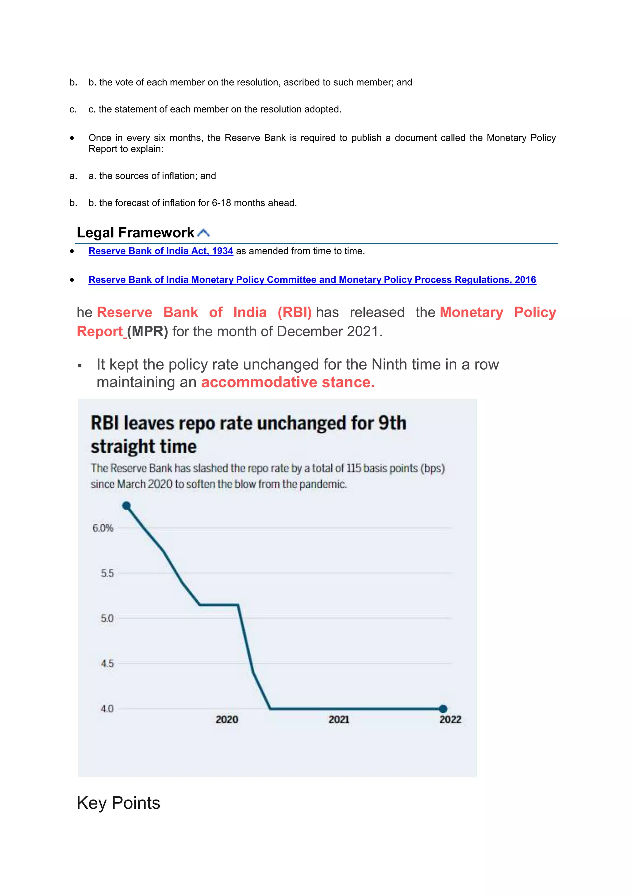 b. b. the vote of each member on the resolution, ascribed to such member; and
c. c. the statement of each member on the resolution adopted.
 Once in every six months, the Reserve Bank is required to publish a document called the Monetary Policy
Report to explain:
a. a. the sources of inflation; and
b. b. the forecast of inflation for 6-18 months ahead.
Legal Framework
 Reserve Bank of India Act, 1934 as amended from time to time.
 Reserve Bank of India Monetary Policy Committee and Monetary Policy Process Regulations, 2016
he Reserve Bank of India (RBI) has released the Monetary Policy
Report (MPR) for the month of December 2021.
 It kept the policy rate unchanged for the Ninth time in a row
maintaining an accommodative stance.
Key Points
 