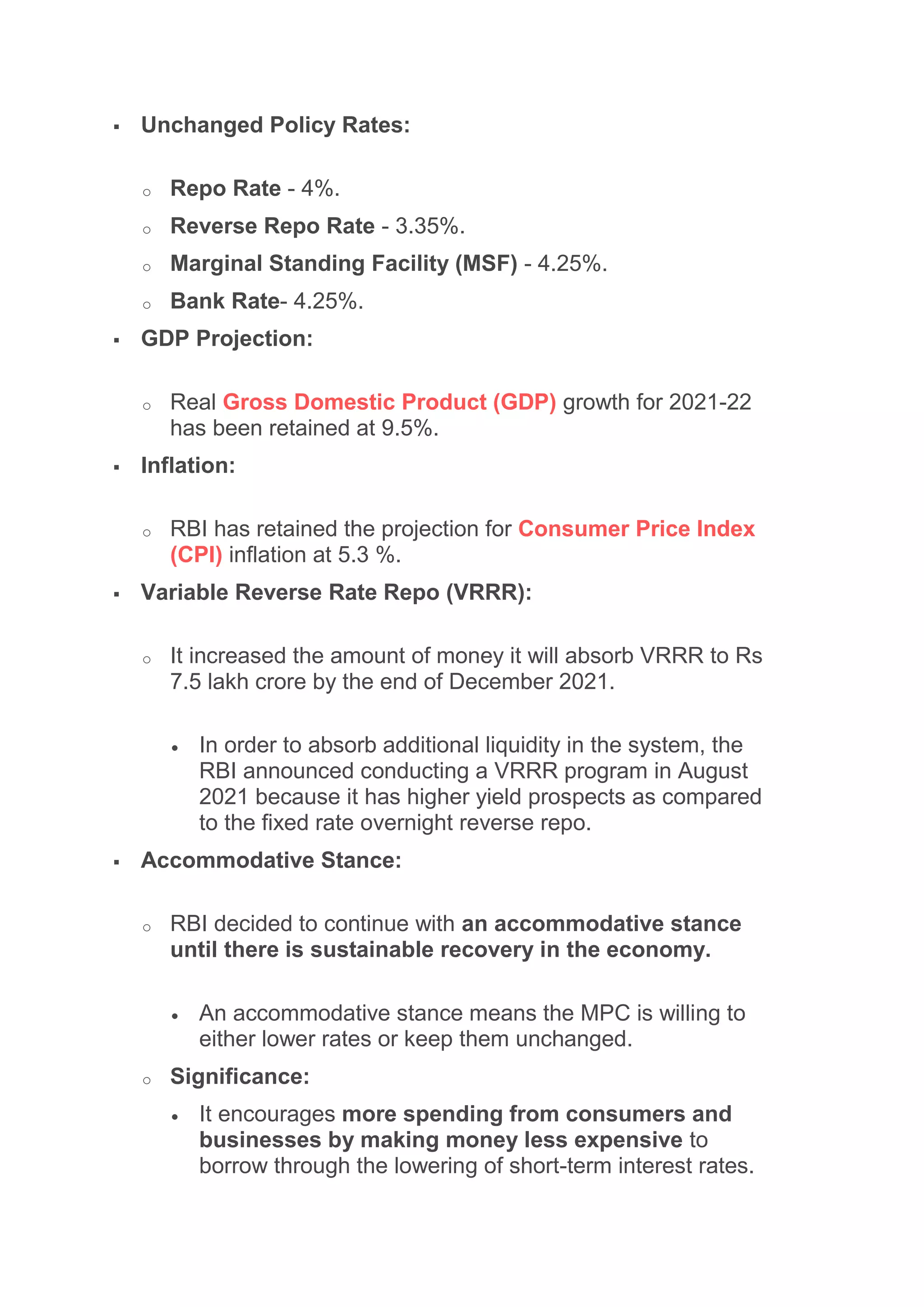  Unchanged Policy Rates:
o Repo Rate - 4%.
o Reverse Repo Rate - 3.35%.
o Marginal Standing Facility (MSF) - 4.25%.
o Bank Rate- 4.25%.
 GDP Projection:
o Real Gross Domestic Product (GDP) growth for 2021-22
has been retained at 9.5%.
 Inflation:
o RBI has retained the projection for Consumer Price Index
(CPI) inflation at 5.3 %.
 Variable Reverse Rate Repo (VRRR):
o It increased the amount of money it will absorb VRRR to Rs
7.5 lakh crore by the end of December 2021.
 In order to absorb additional liquidity in the system, the
RBI announced conducting a VRRR program in August
2021 because it has higher yield prospects as compared
to the fixed rate overnight reverse repo.
 Accommodative Stance:
o RBI decided to continue with an accommodative stance
until there is sustainable recovery in the economy.
 An accommodative stance means the MPC is willing to
either lower rates or keep them unchanged.
o Significance:
 It encourages more spending from consumers and
businesses by making money less expensive to
borrow through the lowering of short-term interest rates.
 