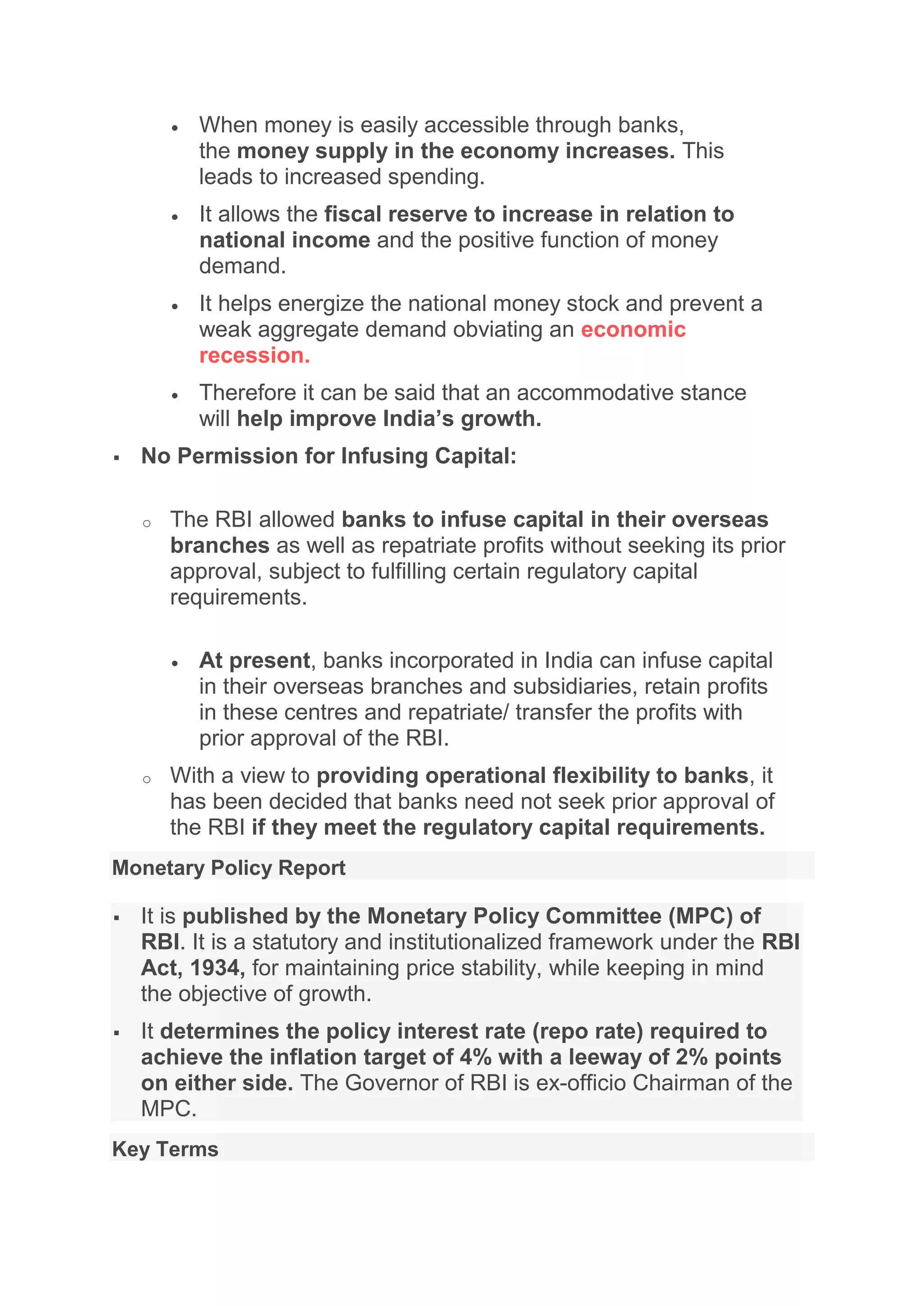  When money is easily accessible through banks,
the money supply in the economy increases. This
leads to increased spending.
 It allows the fiscal reserve to increase in relation to
national income and the positive function of money
demand.
 It helps energize the national money stock and prevent a
weak aggregate demand obviating an economic
recession.
 Therefore it can be said that an accommodative stance
will help improve India’s growth.
 No Permission for Infusing Capital:
o The RBI allowed banks to infuse capital in their overseas
branches as well as repatriate profits without seeking its prior
approval, subject to fulfilling certain regulatory capital
requirements.
 At present, banks incorporated in India can infuse capital
in their overseas branches and subsidiaries, retain profits
in these centres and repatriate/ transfer the profits with
prior approval of the RBI.
o With a view to providing operational flexibility to banks, it
has been decided that banks need not seek prior approval of
the RBI if they meet the regulatory capital requirements.
Monetary Policy Report
 It is published by the Monetary Policy Committee (MPC) of
RBI. It is a statutory and institutionalized framework under the RBI
Act, 1934, for maintaining price stability, while keeping in mind
the objective of growth.
 It determines the policy interest rate (repo rate) required to
achieve the inflation target of 4% with a leeway of 2% points
on either side. The Governor of RBI is ex-officio Chairman of the
MPC.
Key Terms
 