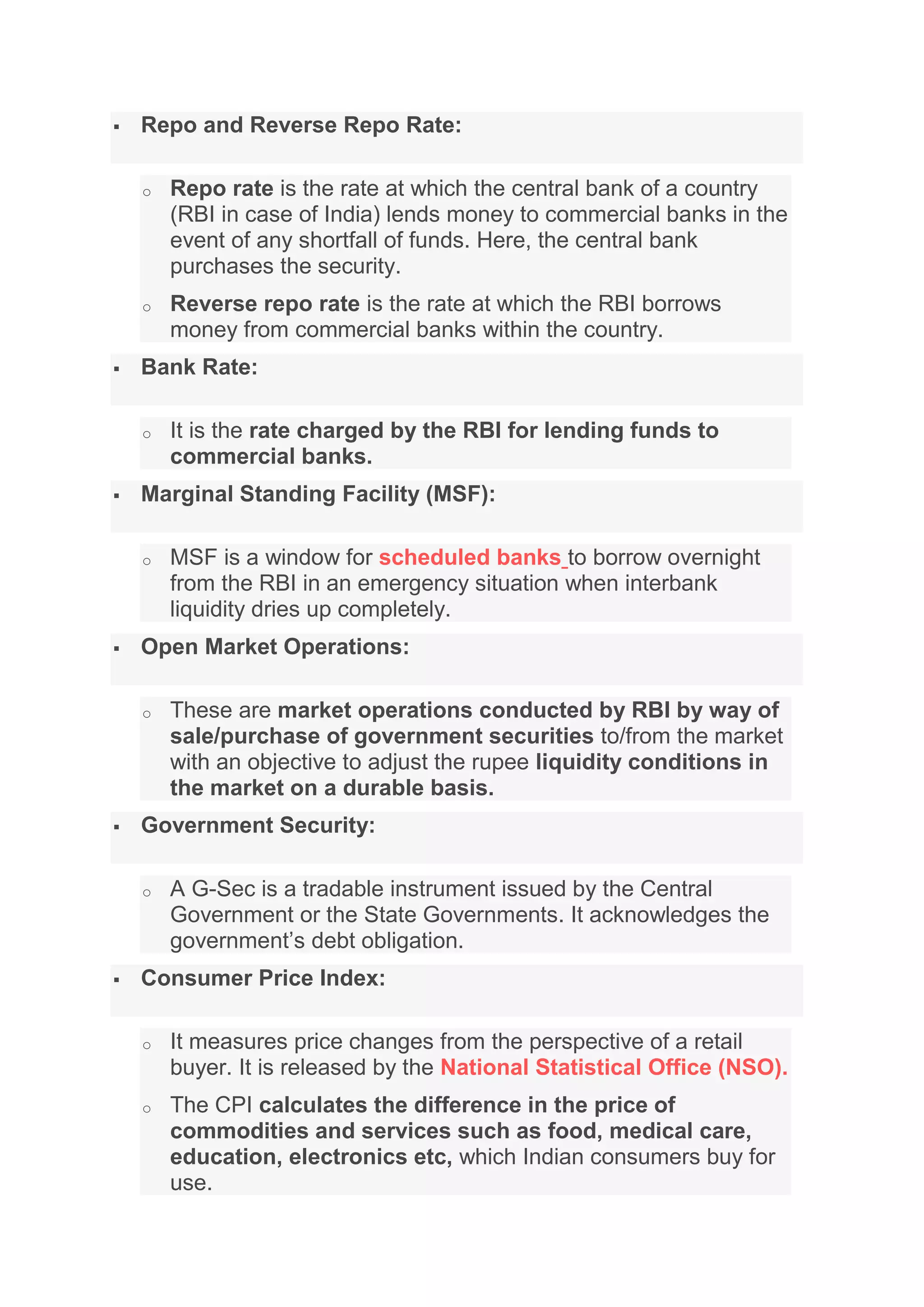  Repo and Reverse Repo Rate:
o Repo rate is the rate at which the central bank of a country
(RBI in case of India) lends money to commercial banks in the
event of any shortfall of funds. Here, the central bank
purchases the security.
o Reverse repo rate is the rate at which the RBI borrows
money from commercial banks within the country.
 Bank Rate:
o It is the rate charged by the RBI for lending funds to
commercial banks.
 Marginal Standing Facility (MSF):
o MSF is a window for scheduled banks to borrow overnight
from the RBI in an emergency situation when interbank
liquidity dries up completely.
 Open Market Operations:
o These are market operations conducted by RBI by way of
sale/purchase of government securities to/from the market
with an objective to adjust the rupee liquidity conditions in
the market on a durable basis.
 Government Security:
o A G-Sec is a tradable instrument issued by the Central
Government or the State Governments. It acknowledges the
government’s debt obligation.
 Consumer Price Index:
o It measures price changes from the perspective of a retail
buyer. It is released by the National Statistical Office (NSO).
o The CPI calculates the difference in the price of
commodities and services such as food, medical care,
education, electronics etc, which Indian consumers buy for
use.
 