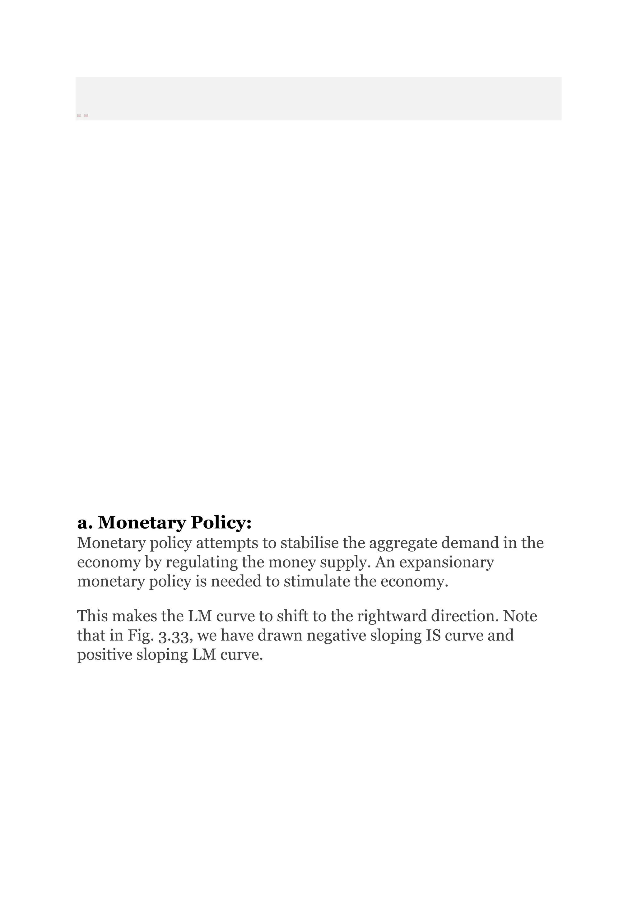 Prev Next
a. Monetary Policy:
Monetary policy attempts to stabilise the aggregate demand in the
economy by regulating the money supply. An expansionary
monetary policy is needed to stimulate the economy.
This makes the LM curve to shift to the rightward direction. Note
that in Fig. 3.33, we have drawn negative sloping IS curve and
positive sloping LM curve.
 