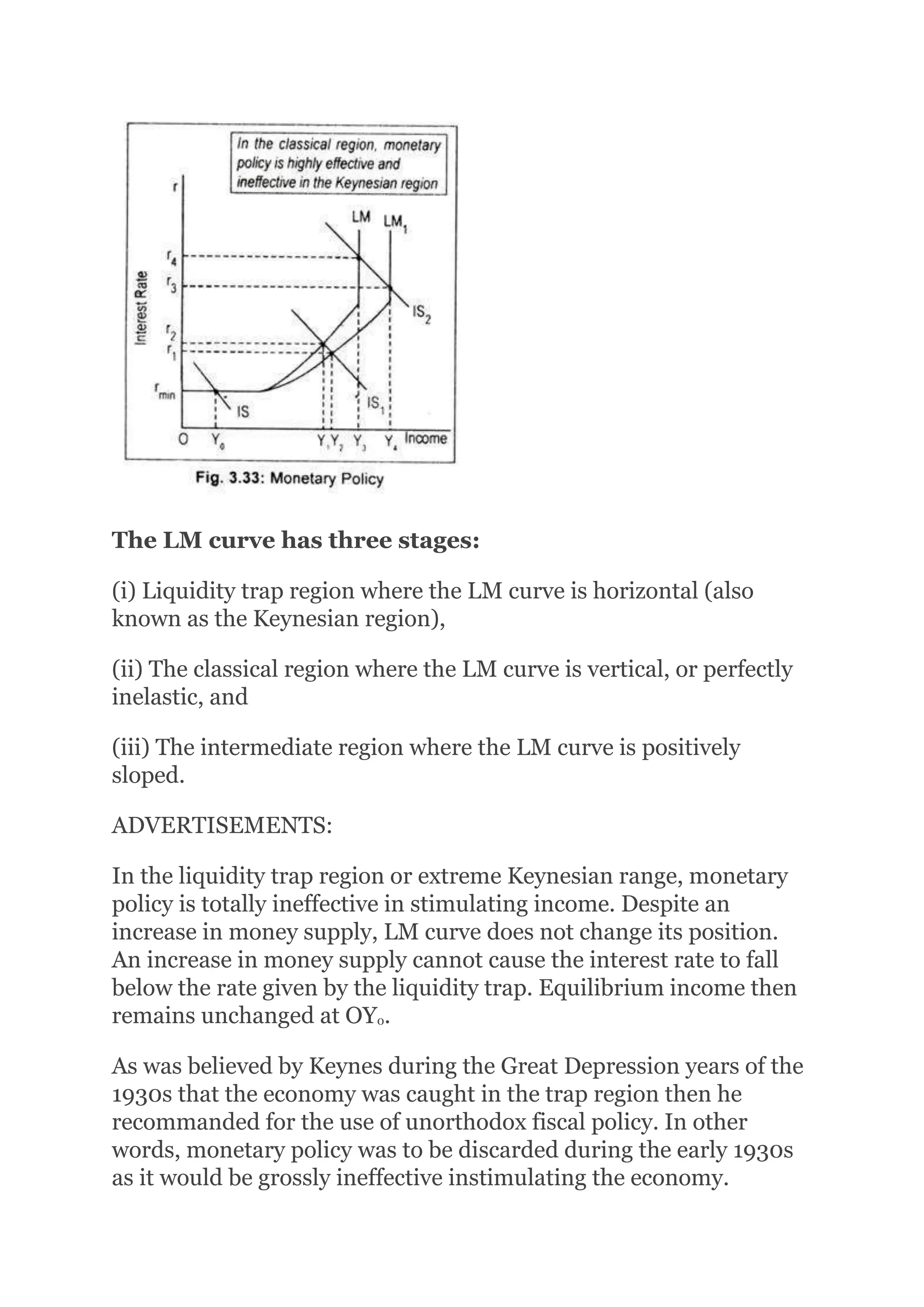The LM curve has three stages:
(i) Liquidity trap region where the LM curve is horizontal (also
known as the Keynesian region),
(ii) The classical region where the LM curve is vertical, or perfectly
inelastic, and
(iii) The intermediate region where the LM curve is positively
sloped.
ADVERTISEMENTS:
In the liquidity trap region or extreme Keynesian range, monetary
policy is totally ineffective in stimulating income. Despite an
increase in money supply, LM curve does not change its position.
An increase in money supply cannot cause the interest rate to fall
below the rate given by the liquidity trap. Equilibrium income then
remains unchanged at OY0.
As was believed by Keynes during the Great Depression years of the
1930s that the economy was caught in the trap region then he
recommanded for the use of unorthodox fiscal policy. In other
words, monetary policy was to be discarded during the early 1930s
as it would be grossly ineffective instimulating the economy.
 