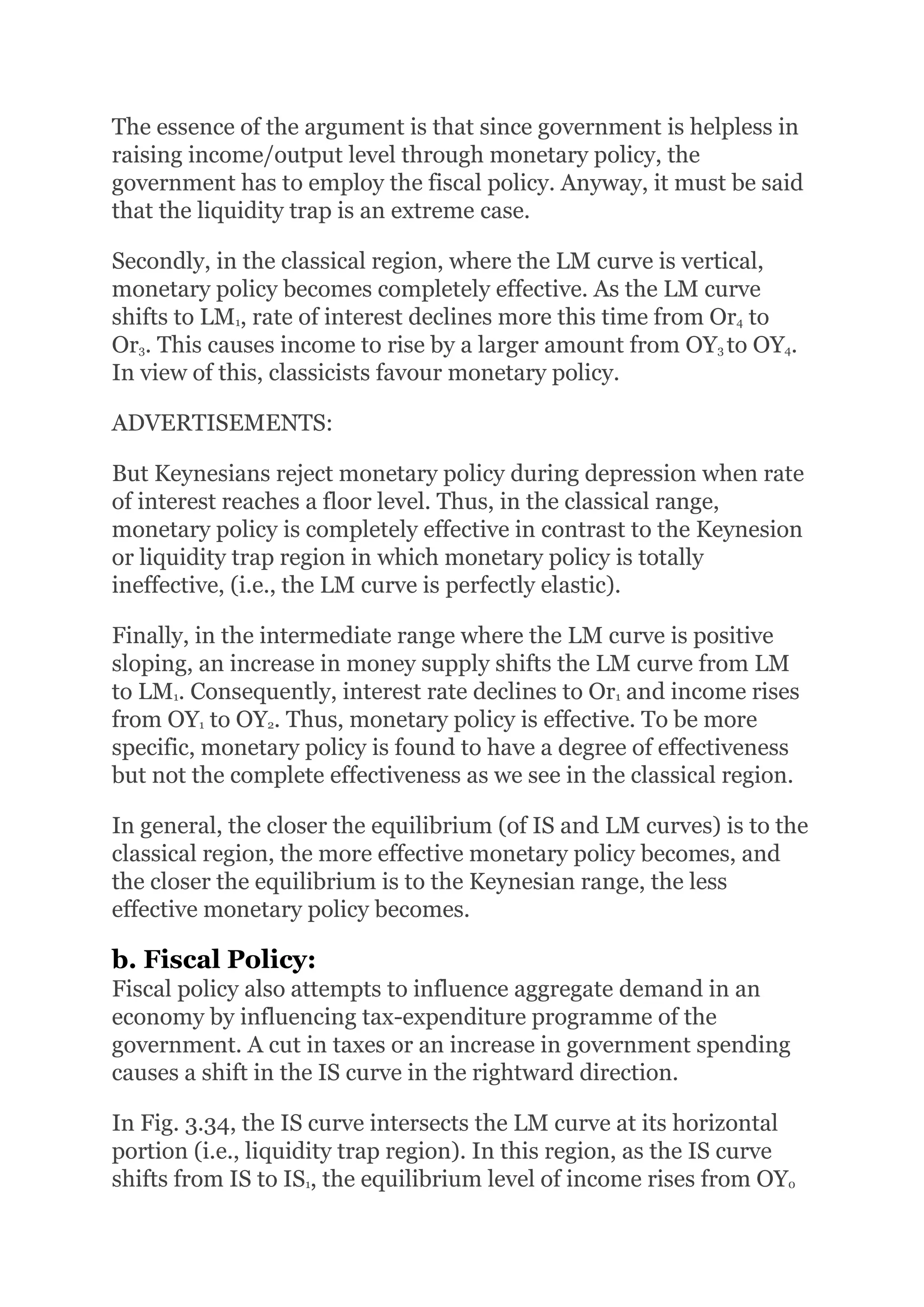 The essence of the argument is that since government is helpless in
raising income/output level through monetary policy, the
government has to employ the fiscal policy. Anyway, it must be said
that the liquidity trap is an extreme case.
Secondly, in the classical region, where the LM curve is vertical,
monetary policy becomes completely effective. As the LM curve
shifts to LM1, rate of interest declines more this time from Or4 to
Or3. This causes income to rise by a larger amount from OY3 to OY4.
In view of this, classicists favour monetary policy.
ADVERTISEMENTS:
But Keynesians reject monetary policy during depression when rate
of interest reaches a floor level. Thus, in the classical range,
monetary policy is completely effective in contrast to the Keynesion
or liquidity trap region in which monetary policy is totally
ineffective, (i.e., the LM curve is perfectly elastic).
Finally, in the intermediate range where the LM curve is positive
sloping, an increase in money supply shifts the LM curve from LM
to LM1. Consequently, interest rate declines to Or1 and income rises
from OY1 to OY2. Thus, monetary policy is effective. To be more
specific, monetary policy is found to have a degree of effectiveness
but not the complete effectiveness as we see in the classical region.
In general, the closer the equilibrium (of IS and LM curves) is to the
classical region, the more effective monetary policy becomes, and
the closer the equilibrium is to the Keynesian range, the less
effective monetary policy becomes.
b. Fiscal Policy:
Fiscal policy also attempts to influence aggregate demand in an
economy by influencing tax-expenditure programme of the
government. A cut in taxes or an increase in government spending
causes a shift in the IS curve in the rightward direction.
In Fig. 3.34, the IS curve intersects the LM curve at its horizontal
portion (i.e., liquidity trap region). In this region, as the IS curve
shifts from IS to IS1, the equilibrium level of income rises from OY0
 