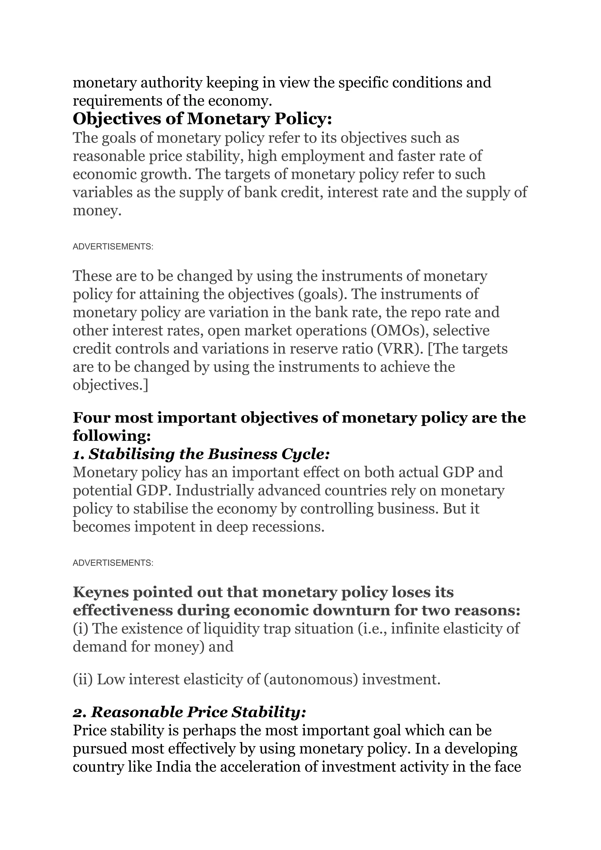 monetary authority keeping in view the specific conditions and
requirements of the economy.
Objectives of Monetary Policy:
The goals of monetary policy refer to its objectives such as
reasonable price stability, high employment and faster rate of
economic growth. The targets of monetary policy refer to such
variables as the supply of bank credit, interest rate and the supply of
money.
ADVERTISEMENTS:
These are to be changed by using the instruments of monetary
policy for attaining the objectives (goals). The instruments of
monetary policy are variation in the bank rate, the repo rate and
other interest rates, open market operations (OMOs), selective
credit controls and variations in reserve ratio (VRR). [The targets
are to be changed by using the instruments to achieve the
objectives.]
Four most important objectives of monetary policy are the
following:
1. Stabilising the Business Cycle:
Monetary policy has an important effect on both actual GDP and
potential GDP. Industrially advanced countries rely on monetary
policy to stabilise the economy by controlling business. But it
becomes impotent in deep recessions.
ADVERTISEMENTS:
Keynes pointed out that monetary policy loses its
effectiveness during economic downturn for two reasons:
(i) The existence of liquidity trap situation (i.e., infinite elasticity of
demand for money) and
(ii) Low interest elasticity of (autonomous) investment.
2. Reasonable Price Stability:
Price stability is perhaps the most important goal which can be
pursued most effectively by using monetary policy. In a developing
country like India the acceleration of investment activity in the face
 