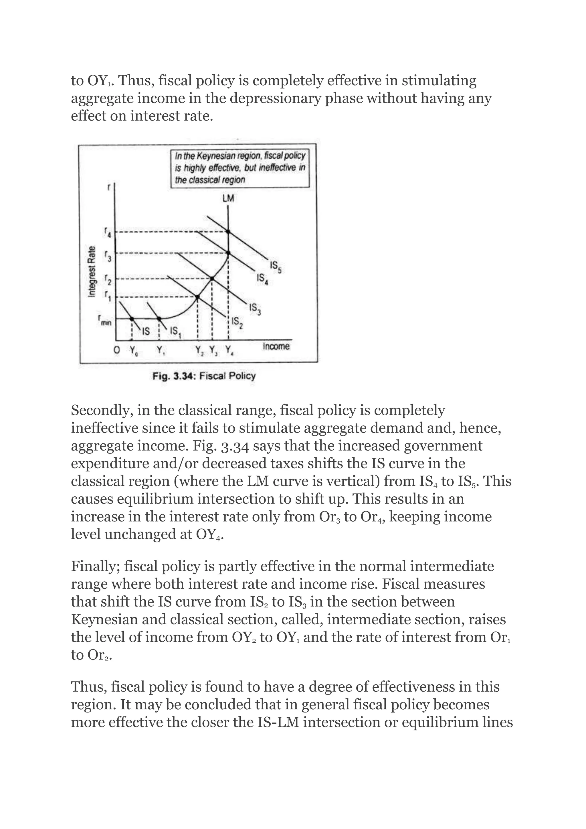 to OY1. Thus, fiscal policy is completely effective in stimulating
aggregate income in the depressionary phase without having any
effect on interest rate.
Secondly, in the classical range, fiscal policy is completely
ineffective since it fails to stimulate aggregate demand and, hence,
aggregate income. Fig. 3.34 says that the increased government
expenditure and/or decreased taxes shifts the IS curve in the
classical region (where the LM curve is vertical) from IS4 to IS5. This
causes equilibrium intersection to shift up. This results in an
increase in the interest rate only from Or3 to Or4, keeping income
level unchanged at OY4.
Finally; fiscal policy is partly effective in the normal intermediate
range where both interest rate and income rise. Fiscal measures
that shift the IS curve from IS2 to IS3 in the section between
Keynesian and classical section, called, intermediate section, raises
the level of income from OY2 to OY1 and the rate of interest from Or1
to Or2.
Thus, fiscal policy is found to have a degree of effectiveness in this
region. It may be concluded that in general fiscal policy becomes
more effective the closer the IS-LM intersection or equilibrium lines
 