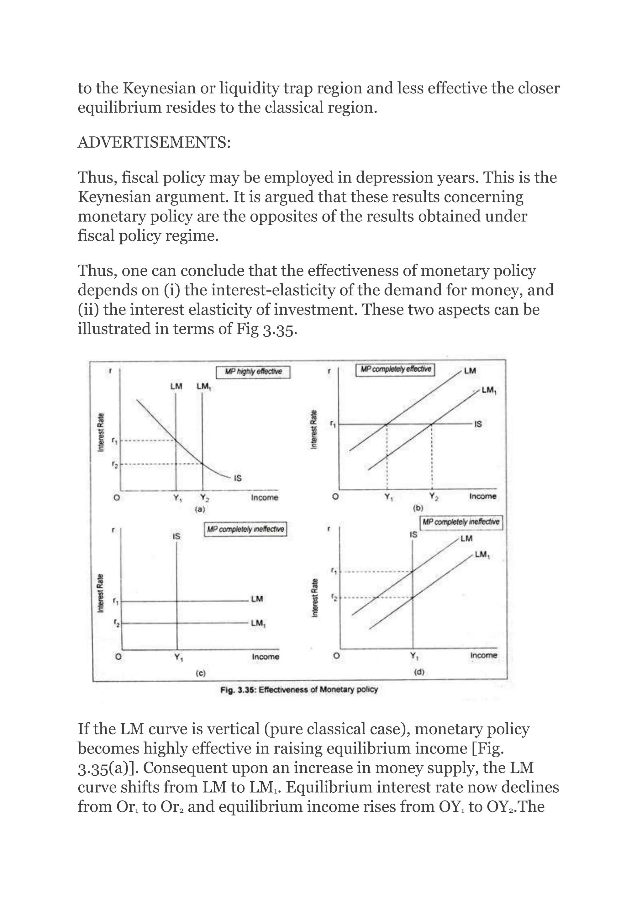 to the Keynesian or liquidity trap region and less effective the closer
equilibrium resides to the classical region.
ADVERTISEMENTS:
Thus, fiscal policy may be employed in depression years. This is the
Keynesian argument. It is argued that these results concerning
monetary policy are the opposites of the results obtained under
fiscal policy regime.
Thus, one can conclude that the effectiveness of monetary policy
depends on (i) the interest-elasticity of the demand for money, and
(ii) the interest elasticity of investment. These two aspects can be
illustrated in terms of Fig 3.35.
If the LM curve is vertical (pure classical case), monetary policy
becomes highly effective in raising equilibrium income [Fig.
3.35(a)]. Consequent upon an increase in money supply, the LM
curve shifts from LM to LM1. Equilibrium interest rate now declines
from Or1 to Or2 and equilibrium income rises from OY1 to OY2.The
 