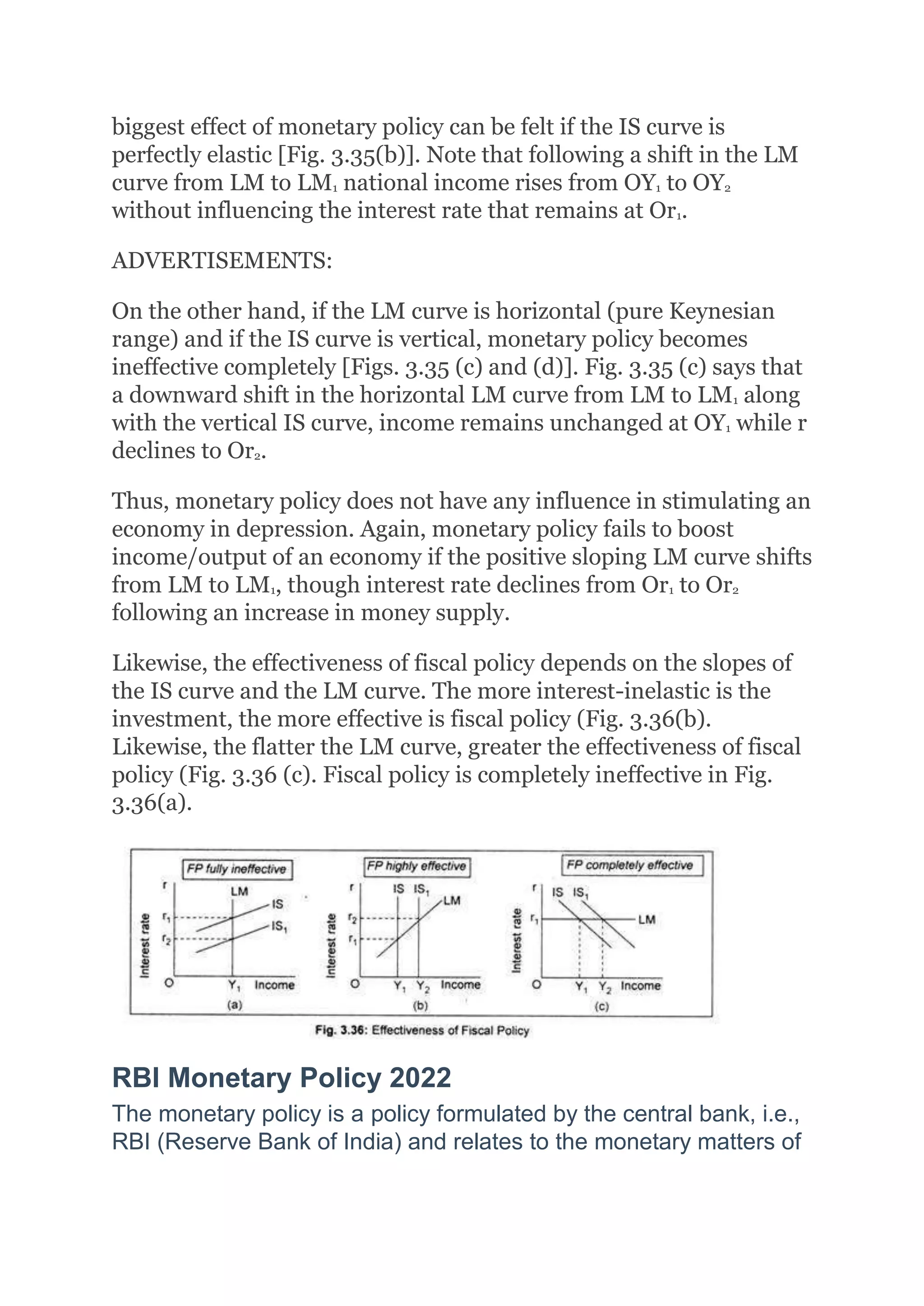 biggest effect of monetary policy can be felt if the IS curve is
perfectly elastic [Fig. 3.35(b)]. Note that following a shift in the LM
curve from LM to LM1 national income rises from OY1 to OY2
without influencing the interest rate that remains at Or1.
ADVERTISEMENTS:
On the other hand, if the LM curve is horizontal (pure Keynesian
range) and if the IS curve is vertical, monetary policy becomes
ineffective completely [Figs. 3.35 (c) and (d)]. Fig. 3.35 (c) says that
a downward shift in the horizontal LM curve from LM to LM1 along
with the vertical IS curve, income remains unchanged at OY1 while r
declines to Or2.
Thus, monetary policy does not have any influence in stimulating an
economy in depression. Again, monetary policy fails to boost
income/output of an economy if the positive sloping LM curve shifts
from LM to LM1, though interest rate declines from Or1 to Or2
following an increase in money supply.
Likewise, the effectiveness of fiscal policy depends on the slopes of
the IS curve and the LM curve. The more interest-inelastic is the
investment, the more effective is fiscal policy (Fig. 3.36(b).
Likewise, the flatter the LM curve, greater the effectiveness of fiscal
policy (Fig. 3.36 (c). Fiscal policy is completely ineffective in Fig.
3.36(a).
RBI Monetary Policy 2022
The monetary policy is a policy formulated by the central bank, i.e.,
RBI (Reserve Bank of India) and relates to the monetary matters of
 