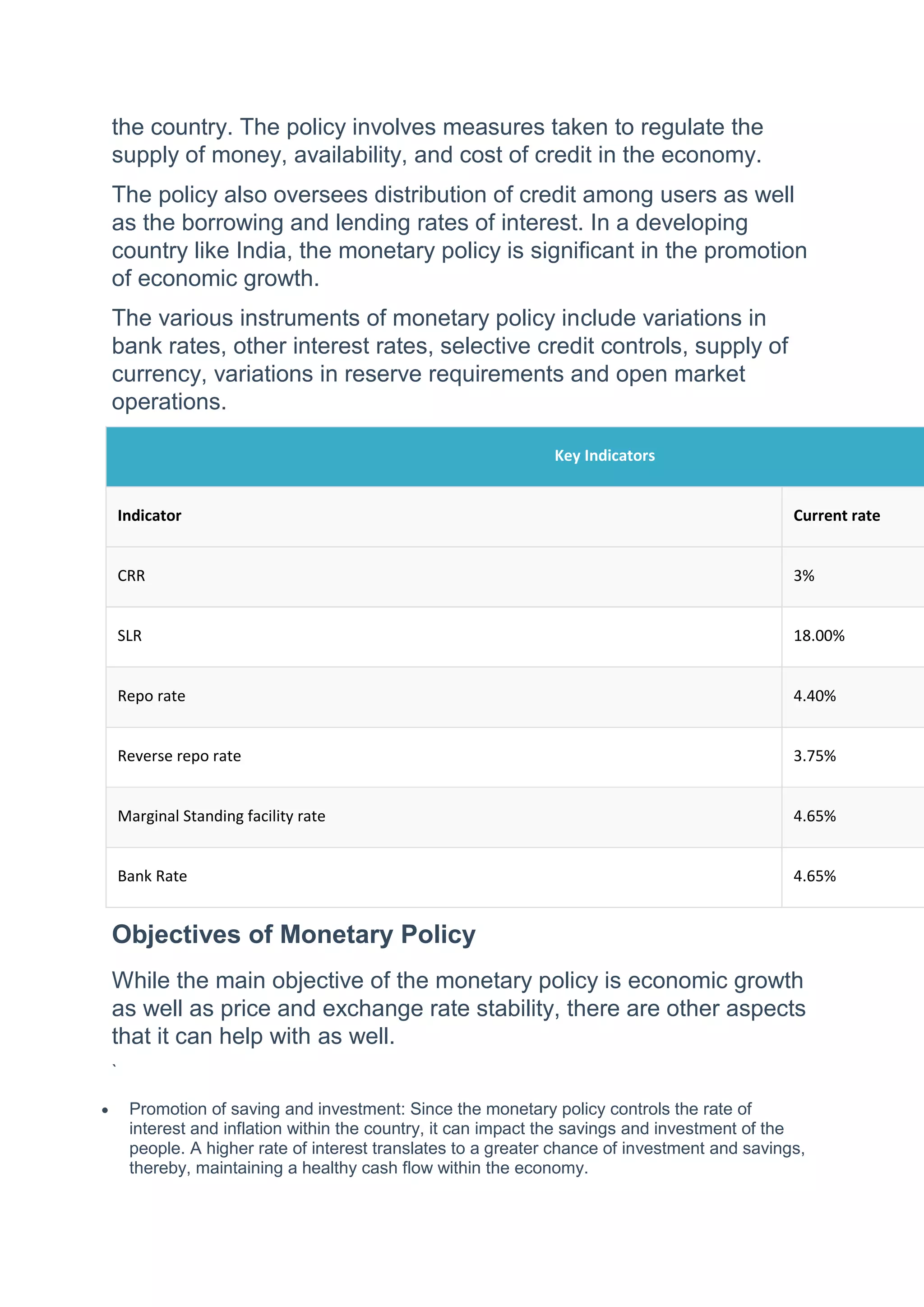 the country. The policy involves measures taken to regulate the
supply of money, availability, and cost of credit in the economy.
The policy also oversees distribution of credit among users as well
as the borrowing and lending rates of interest. In a developing
country like India, the monetary policy is significant in the promotion
of economic growth.
The various instruments of monetary policy include variations in
bank rates, other interest rates, selective credit controls, supply of
currency, variations in reserve requirements and open market
operations.
Key Indicators
Indicator Current rate
CRR 3%
SLR 18.00%
Repo rate 4.40%
Reverse repo rate 3.75%
Marginal Standing facility rate 4.65%
Bank Rate 4.65%
Objectives of Monetary Policy
While the main objective of the monetary policy is economic growth
as well as price and exchange rate stability, there are other aspects
that it can help with as well.
`
 Promotion of saving and investment: Since the monetary policy controls the rate of
interest and inflation within the country, it can impact the savings and investment of the
people. A higher rate of interest translates to a greater chance of investment and savings,
thereby, maintaining a healthy cash flow within the economy.
 