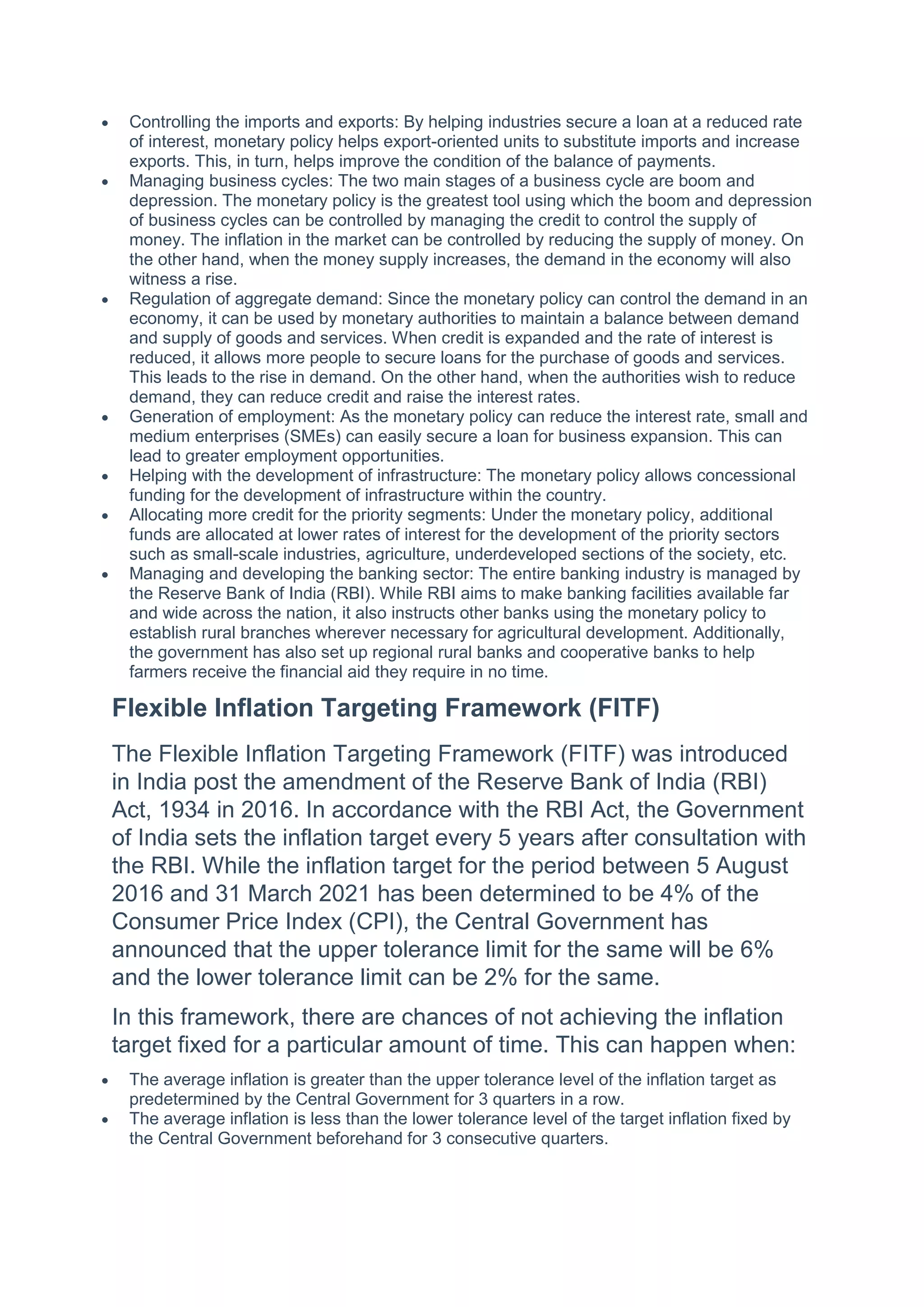  Controlling the imports and exports: By helping industries secure a loan at a reduced rate
of interest, monetary policy helps export-oriented units to substitute imports and increase
exports. This, in turn, helps improve the condition of the balance of payments.
 Managing business cycles: The two main stages of a business cycle are boom and
depression. The monetary policy is the greatest tool using which the boom and depression
of business cycles can be controlled by managing the credit to control the supply of
money. The inflation in the market can be controlled by reducing the supply of money. On
the other hand, when the money supply increases, the demand in the economy will also
witness a rise.
 Regulation of aggregate demand: Since the monetary policy can control the demand in an
economy, it can be used by monetary authorities to maintain a balance between demand
and supply of goods and services. When credit is expanded and the rate of interest is
reduced, it allows more people to secure loans for the purchase of goods and services.
This leads to the rise in demand. On the other hand, when the authorities wish to reduce
demand, they can reduce credit and raise the interest rates.
 Generation of employment: As the monetary policy can reduce the interest rate, small and
medium enterprises (SMEs) can easily secure a loan for business expansion. This can
lead to greater employment opportunities.
 Helping with the development of infrastructure: The monetary policy allows concessional
funding for the development of infrastructure within the country.
 Allocating more credit for the priority segments: Under the monetary policy, additional
funds are allocated at lower rates of interest for the development of the priority sectors
such as small-scale industries, agriculture, underdeveloped sections of the society, etc.
 Managing and developing the banking sector: The entire banking industry is managed by
the Reserve Bank of India (RBI). While RBI aims to make banking facilities available far
and wide across the nation, it also instructs other banks using the monetary policy to
establish rural branches wherever necessary for agricultural development. Additionally,
the government has also set up regional rural banks and cooperative banks to help
farmers receive the financial aid they require in no time.
Flexible Inflation Targeting Framework (FITF)
The Flexible Inflation Targeting Framework (FITF) was introduced
in India post the amendment of the Reserve Bank of India (RBI)
Act, 1934 in 2016. In accordance with the RBI Act, the Government
of India sets the inflation target every 5 years after consultation with
the RBI. While the inflation target for the period between 5 August
2016 and 31 March 2021 has been determined to be 4% of the
Consumer Price Index (CPI), the Central Government has
announced that the upper tolerance limit for the same will be 6%
and the lower tolerance limit can be 2% for the same.
In this framework, there are chances of not achieving the inflation
target fixed for a particular amount of time. This can happen when:
 The average inflation is greater than the upper tolerance level of the inflation target as
predetermined by the Central Government for 3 quarters in a row.
 The average inflation is less than the lower tolerance level of the target inflation fixed by
the Central Government beforehand for 3 consecutive quarters.
 