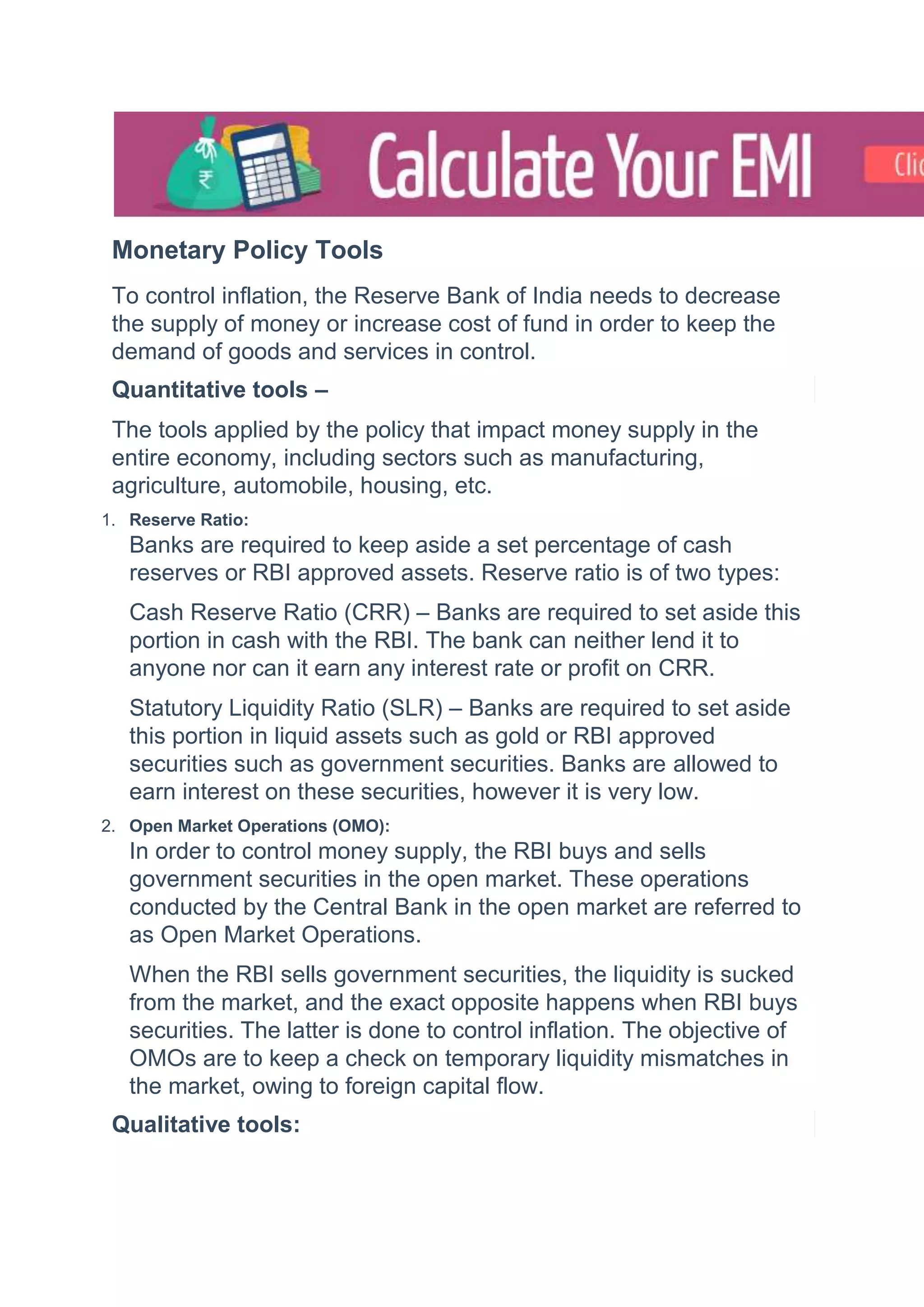 Monetary Policy Tools
To control inflation, the Reserve Bank of India needs to decrease
the supply of money or increase cost of fund in order to keep the
demand of goods and services in control.
Quantitative tools –
The tools applied by the policy that impact money supply in the
entire economy, including sectors such as manufacturing,
agriculture, automobile, housing, etc.
1. Reserve Ratio:
Banks are required to keep aside a set percentage of cash
reserves or RBI approved assets. Reserve ratio is of two types:
Cash Reserve Ratio (CRR) – Banks are required to set aside this
portion in cash with the RBI. The bank can neither lend it to
anyone nor can it earn any interest rate or profit on CRR.
Statutory Liquidity Ratio (SLR) – Banks are required to set aside
this portion in liquid assets such as gold or RBI approved
securities such as government securities. Banks are allowed to
earn interest on these securities, however it is very low.
2. Open Market Operations (OMO):
In order to control money supply, the RBI buys and sells
government securities in the open market. These operations
conducted by the Central Bank in the open market are referred to
as Open Market Operations.
When the RBI sells government securities, the liquidity is sucked
from the market, and the exact opposite happens when RBI buys
securities. The latter is done to control inflation. The objective of
OMOs are to keep a check on temporary liquidity mismatches in
the market, owing to foreign capital flow.
Qualitative tools:
 