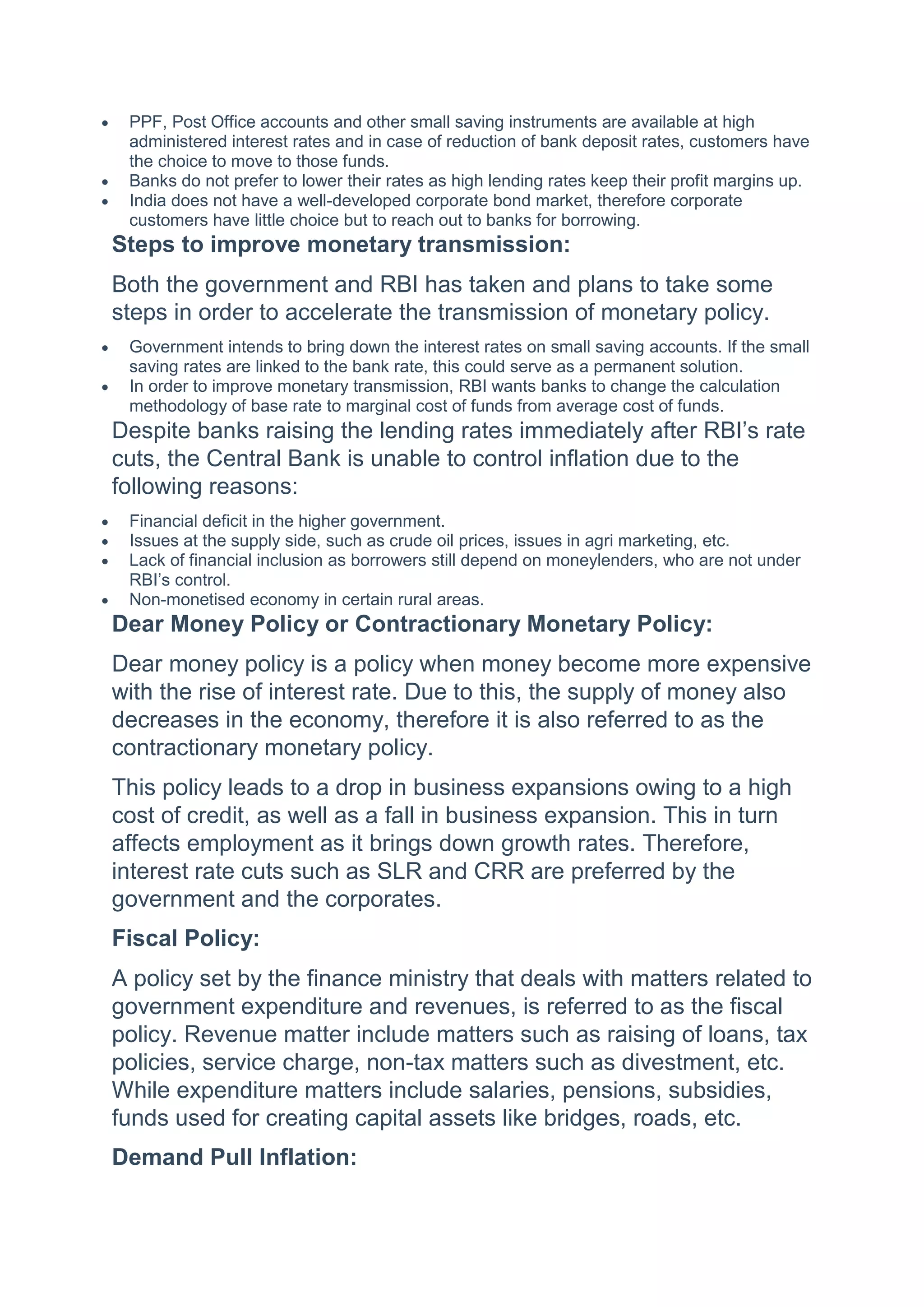  PPF, Post Office accounts and other small saving instruments are available at high
administered interest rates and in case of reduction of bank deposit rates, customers have
the choice to move to those funds.
 Banks do not prefer to lower their rates as high lending rates keep their profit margins up.
 India does not have a well-developed corporate bond market, therefore corporate
customers have little choice but to reach out to banks for borrowing.
Steps to improve monetary transmission:
Both the government and RBI has taken and plans to take some
steps in order to accelerate the transmission of monetary policy.
 Government intends to bring down the interest rates on small saving accounts. If the small
saving rates are linked to the bank rate, this could serve as a permanent solution.
 In order to improve monetary transmission, RBI wants banks to change the calculation
methodology of base rate to marginal cost of funds from average cost of funds.
Despite banks raising the lending rates immediately after RBI’s rate
cuts, the Central Bank is unable to control inflation due to the
following reasons:
 Financial deficit in the higher government.
 Issues at the supply side, such as crude oil prices, issues in agri marketing, etc.
 Lack of financial inclusion as borrowers still depend on moneylenders, who are not under
RBI’s control.
 Non-monetised economy in certain rural areas.
Dear Money Policy or Contractionary Monetary Policy:
Dear money policy is a policy when money become more expensive
with the rise of interest rate. Due to this, the supply of money also
decreases in the economy, therefore it is also referred to as the
contractionary monetary policy.
This policy leads to a drop in business expansions owing to a high
cost of credit, as well as a fall in business expansion. This in turn
affects employment as it brings down growth rates. Therefore,
interest rate cuts such as SLR and CRR are preferred by the
government and the corporates.
Fiscal Policy:
A policy set by the finance ministry that deals with matters related to
government expenditure and revenues, is referred to as the fiscal
policy. Revenue matter include matters such as raising of loans, tax
policies, service charge, non-tax matters such as divestment, etc.
While expenditure matters include salaries, pensions, subsidies,
funds used for creating capital assets like bridges, roads, etc.
Demand Pull Inflation:
 