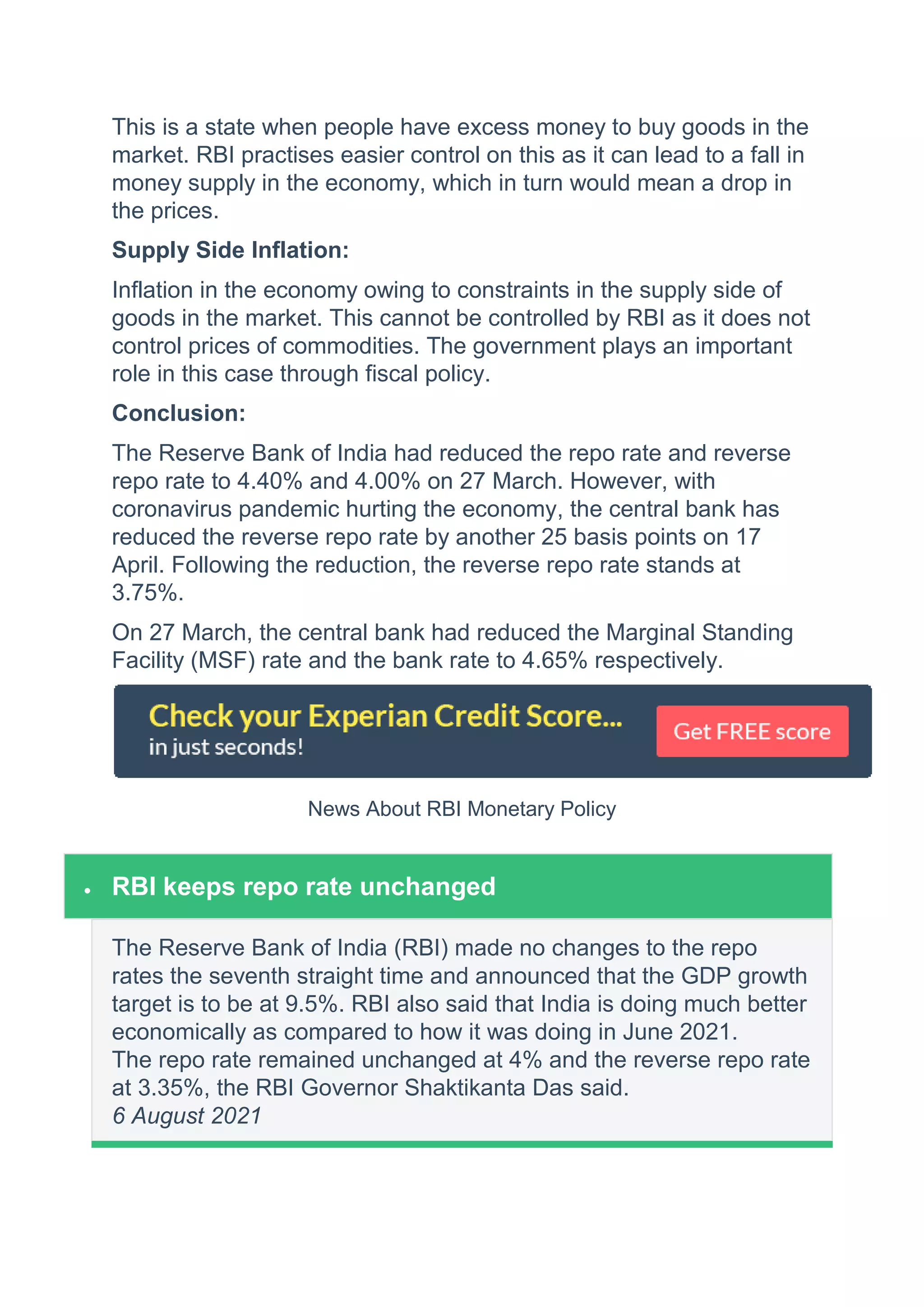 This is a state when people have excess money to buy goods in the
market. RBI practises easier control on this as it can lead to a fall in
money supply in the economy, which in turn would mean a drop in
the prices.
Supply Side Inflation:
Inflation in the economy owing to constraints in the supply side of
goods in the market. This cannot be controlled by RBI as it does not
control prices of commodities. The government plays an important
role in this case through fiscal policy.
Conclusion:
The Reserve Bank of India had reduced the repo rate and reverse
repo rate to 4.40% and 4.00% on 27 March. However, with
coronavirus pandemic hurting the economy, the central bank has
reduced the reverse repo rate by another 25 basis points on 17
April. Following the reduction, the reverse repo rate stands at
3.75%.
On 27 March, the central bank had reduced the Marginal Standing
Facility (MSF) rate and the bank rate to 4.65% respectively.
News About RBI Monetary Policy
 RBI keeps repo rate unchanged
The Reserve Bank of India (RBI) made no changes to the repo
rates the seventh straight time and announced that the GDP growth
target is to be at 9.5%. RBI also said that India is doing much better
economically as compared to how it was doing in June 2021.
The repo rate remained unchanged at 4% and the reverse repo rate
at 3.35%, the RBI Governor Shaktikanta Das said.
6 August 2021
 