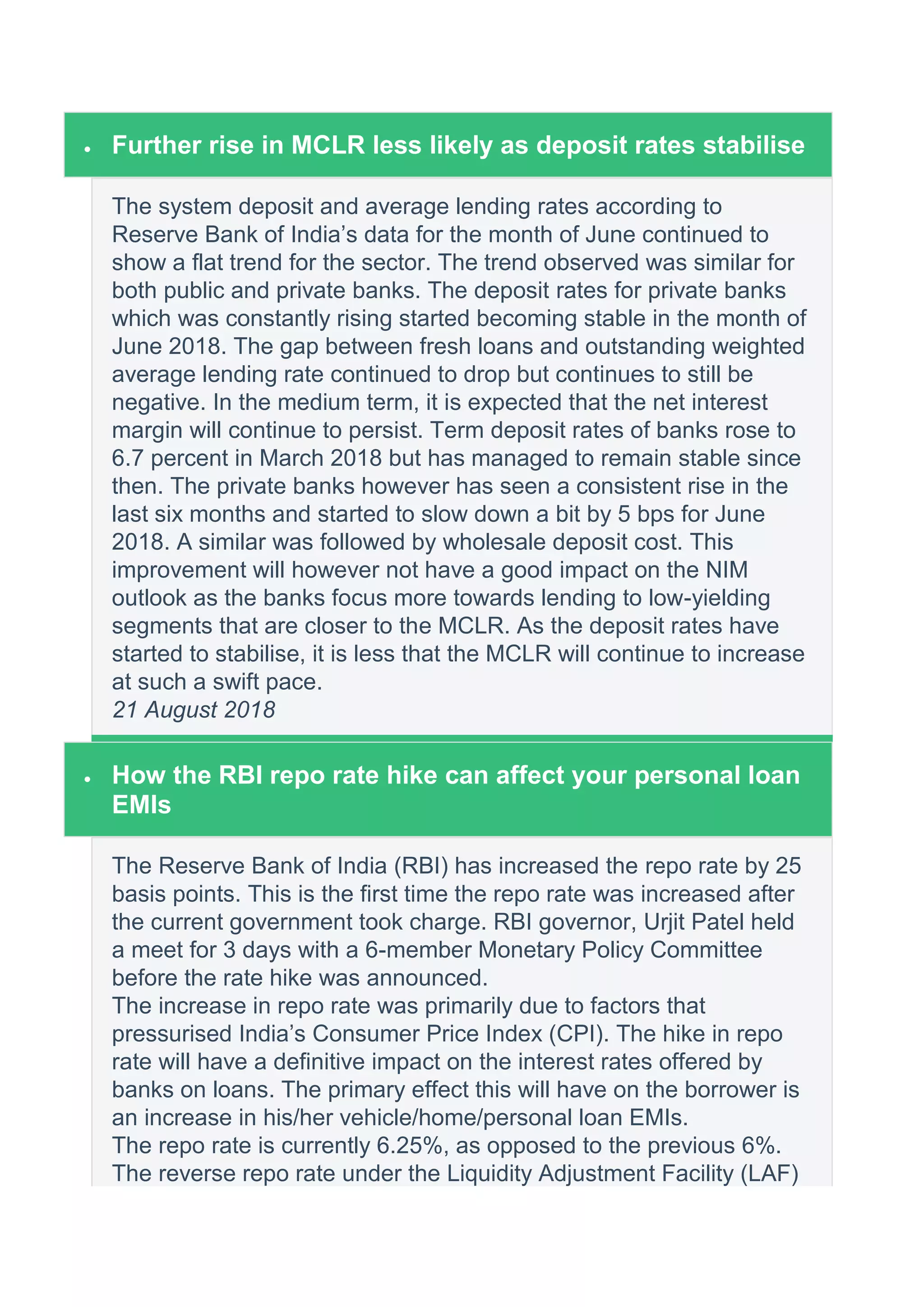  Further rise in MCLR less likely as deposit rates stabilise
The system deposit and average lending rates according to
Reserve Bank of India’s data for the month of June continued to
show a flat trend for the sector. The trend observed was similar for
both public and private banks. The deposit rates for private banks
which was constantly rising started becoming stable in the month of
June 2018. The gap between fresh loans and outstanding weighted
average lending rate continued to drop but continues to still be
negative. In the medium term, it is expected that the net interest
margin will continue to persist. Term deposit rates of banks rose to
6.7 percent in March 2018 but has managed to remain stable since
then. The private banks however has seen a consistent rise in the
last six months and started to slow down a bit by 5 bps for June
2018. A similar was followed by wholesale deposit cost. This
improvement will however not have a good impact on the NIM
outlook as the banks focus more towards lending to low-yielding
segments that are closer to the MCLR. As the deposit rates have
started to stabilise, it is less that the MCLR will continue to increase
at such a swift pace.
21 August 2018
 How the RBI repo rate hike can affect your personal loan
EMIs
The Reserve Bank of India (RBI) has increased the repo rate by 25
basis points. This is the first time the repo rate was increased after
the current government took charge. RBI governor, Urjit Patel held
a meet for 3 days with a 6-member Monetary Policy Committee
before the rate hike was announced.
The increase in repo rate was primarily due to factors that
pressurised India’s Consumer Price Index (CPI). The hike in repo
rate will have a definitive impact on the interest rates offered by
banks on loans. The primary effect this will have on the borrower is
an increase in his/her vehicle/home/personal loan EMIs.
The repo rate is currently 6.25%, as opposed to the previous 6%.
The reverse repo rate under the Liquidity Adjustment Facility (LAF)
 