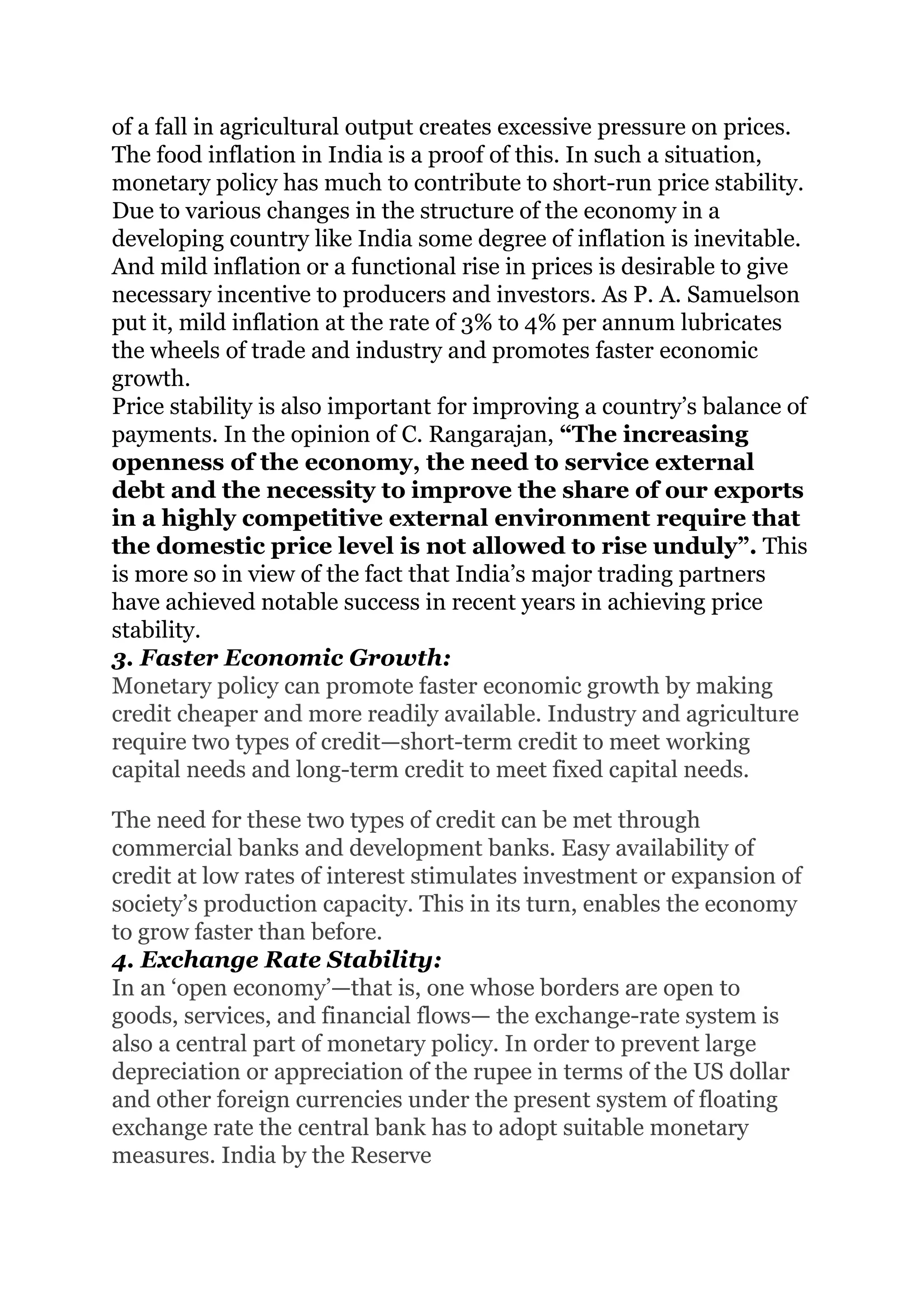 of a fall in agricultural output creates excessive pressure on prices.
The food inflation in India is a proof of this. In such a situation,
monetary policy has much to contribute to short-run price stability.
Due to various changes in the structure of the economy in a
developing country like India some degree of inflation is inevitable.
And mild inflation or a functional rise in prices is desirable to give
necessary incentive to producers and investors. As P. A. Samuelson
put it, mild inflation at the rate of 3% to 4% per annum lubricates
the wheels of trade and industry and promotes faster economic
growth.
Price stability is also important for improving a country’s balance of
payments. In the opinion of C. Rangarajan, “The increasing
openness of the economy, the need to service external
debt and the necessity to improve the share of our exports
in a highly competitive external environment require that
the domestic price level is not allowed to rise unduly”. This
is more so in view of the fact that India’s major trading partners
have achieved notable success in recent years in achieving price
stability.
3. Faster Economic Growth:
Monetary policy can promote faster economic growth by making
credit cheaper and more readily available. Industry and agriculture
require two types of credit—short-term credit to meet working
capital needs and long-term credit to meet fixed capital needs.
The need for these two types of credit can be met through
commercial banks and development banks. Easy availability of
credit at low rates of interest stimulates investment or expansion of
society’s production capacity. This in its turn, enables the economy
to grow faster than before.
4. Exchange Rate Stability:
In an ‘open economy’—that is, one whose borders are open to
goods, services, and financial flows— the exchange-rate system is
also a central part of monetary policy. In order to prevent large
depreciation or appreciation of the rupee in terms of the US dollar
and other foreign currencies under the present system of floating
exchange rate the central bank has to adopt suitable monetary
measures. India by the Reserve
 
