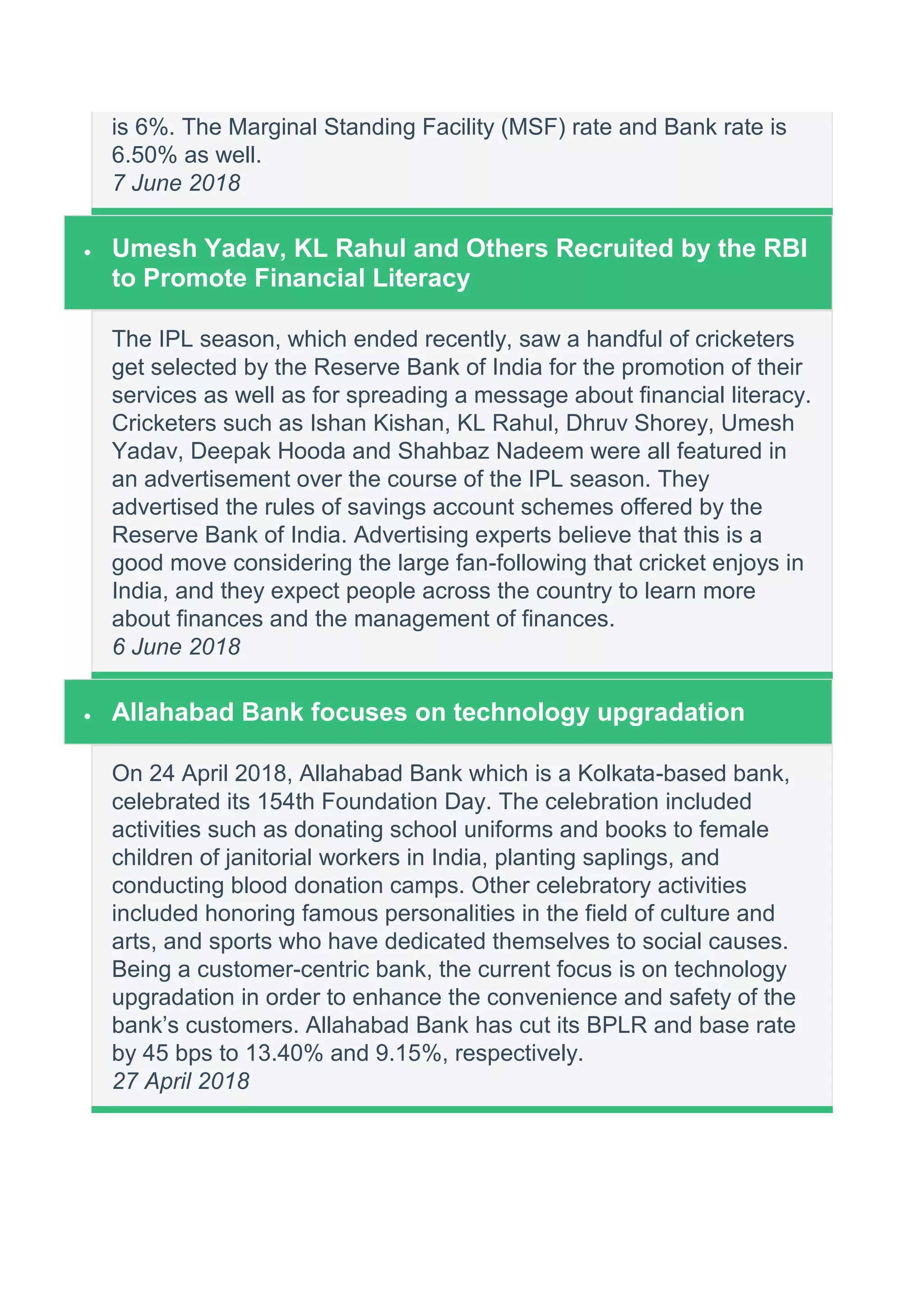 is 6%. The Marginal Standing Facility (MSF) rate and Bank rate is
6.50% as well.
7 June 2018
 Umesh Yadav, KL Rahul and Others Recruited by the RBI
to Promote Financial Literacy
The IPL season, which ended recently, saw a handful of cricketers
get selected by the Reserve Bank of India for the promotion of their
services as well as for spreading a message about financial literacy.
Cricketers such as Ishan Kishan, KL Rahul, Dhruv Shorey, Umesh
Yadav, Deepak Hooda and Shahbaz Nadeem were all featured in
an advertisement over the course of the IPL season. They
advertised the rules of savings account schemes offered by the
Reserve Bank of India. Advertising experts believe that this is a
good move considering the large fan-following that cricket enjoys in
India, and they expect people across the country to learn more
about finances and the management of finances.
6 June 2018
 Allahabad Bank focuses on technology upgradation
On 24 April 2018, Allahabad Bank which is a Kolkata-based bank,
celebrated its 154th Foundation Day. The celebration included
activities such as donating school uniforms and books to female
children of janitorial workers in India, planting saplings, and
conducting blood donation camps. Other celebratory activities
included honoring famous personalities in the field of culture and
arts, and sports who have dedicated themselves to social causes.
Being a customer-centric bank, the current focus is on technology
upgradation in order to enhance the convenience and safety of the
bank’s customers. Allahabad Bank has cut its BPLR and base rate
by 45 bps to 13.40% and 9.15%, respectively.
27 April 2018
 