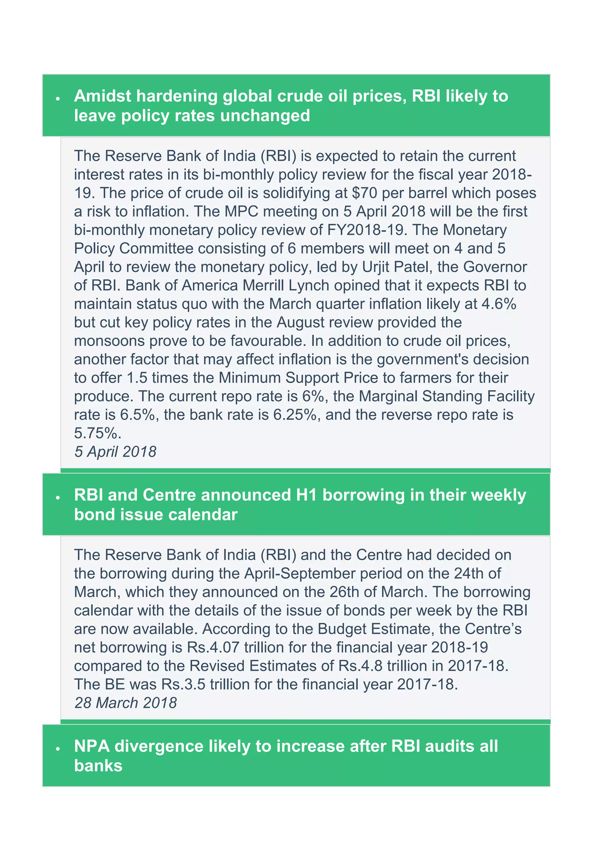  Amidst hardening global crude oil prices, RBI likely to
leave policy rates unchanged
The Reserve Bank of India (RBI) is expected to retain the current
interest rates in its bi-monthly policy review for the fiscal year 2018-
19. The price of crude oil is solidifying at $70 per barrel which poses
a risk to inflation. The MPC meeting on 5 April 2018 will be the first
bi-monthly monetary policy review of FY2018-19. The Monetary
Policy Committee consisting of 6 members will meet on 4 and 5
April to review the monetary policy, led by Urjit Patel, the Governor
of RBI. Bank of America Merrill Lynch opined that it expects RBI to
maintain status quo with the March quarter inflation likely at 4.6%
but cut key policy rates in the August review provided the
monsoons prove to be favourable. In addition to crude oil prices,
another factor that may affect inflation is the government's decision
to offer 1.5 times the Minimum Support Price to farmers for their
produce. The current repo rate is 6%, the Marginal Standing Facility
rate is 6.5%, the bank rate is 6.25%, and the reverse repo rate is
5.75%.
5 April 2018
 RBI and Centre announced H1 borrowing in their weekly
bond issue calendar
The Reserve Bank of India (RBI) and the Centre had decided on
the borrowing during the April-September period on the 24th of
March, which they announced on the 26th of March. The borrowing
calendar with the details of the issue of bonds per week by the RBI
are now available. According to the Budget Estimate, the Centre’s
net borrowing is Rs.4.07 trillion for the financial year 2018-19
compared to the Revised Estimates of Rs.4.8 trillion in 2017-18.
The BE was Rs.3.5 trillion for the financial year 2017-18.
28 March 2018
 NPA divergence likely to increase after RBI audits all
banks
 