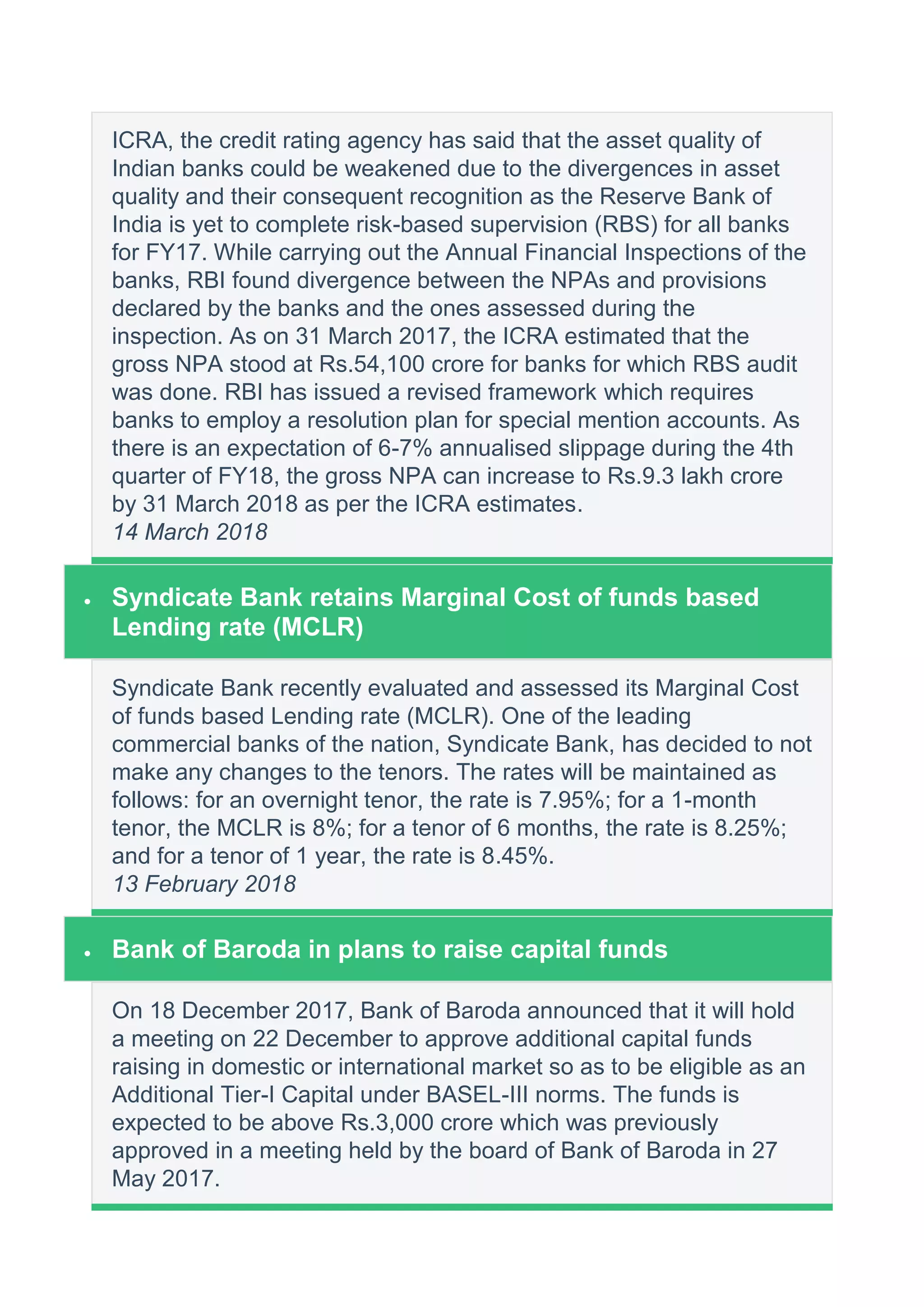 ICRA, the credit rating agency has said that the asset quality of
Indian banks could be weakened due to the divergences in asset
quality and their consequent recognition as the Reserve Bank of
India is yet to complete risk-based supervision (RBS) for all banks
for FY17. While carrying out the Annual Financial Inspections of the
banks, RBI found divergence between the NPAs and provisions
declared by the banks and the ones assessed during the
inspection. As on 31 March 2017, the ICRA estimated that the
gross NPA stood at Rs.54,100 crore for banks for which RBS audit
was done. RBI has issued a revised framework which requires
banks to employ a resolution plan for special mention accounts. As
there is an expectation of 6-7% annualised slippage during the 4th
quarter of FY18, the gross NPA can increase to Rs.9.3 lakh crore
by 31 March 2018 as per the ICRA estimates.
14 March 2018
 Syndicate Bank retains Marginal Cost of funds based
Lending rate (MCLR)
Syndicate Bank recently evaluated and assessed its Marginal Cost
of funds based Lending rate (MCLR). One of the leading
commercial banks of the nation, Syndicate Bank, has decided to not
make any changes to the tenors. The rates will be maintained as
follows: for an overnight tenor, the rate is 7.95%; for a 1-month
tenor, the MCLR is 8%; for a tenor of 6 months, the rate is 8.25%;
and for a tenor of 1 year, the rate is 8.45%.
13 February 2018
 Bank of Baroda in plans to raise capital funds
On 18 December 2017, Bank of Baroda announced that it will hold
a meeting on 22 December to approve additional capital funds
raising in domestic or international market so as to be eligible as an
Additional Tier-I Capital under BASEL-III norms. The funds is
expected to be above Rs.3,000 crore which was previously
approved in a meeting held by the board of Bank of Baroda in 27
May 2017.
 
