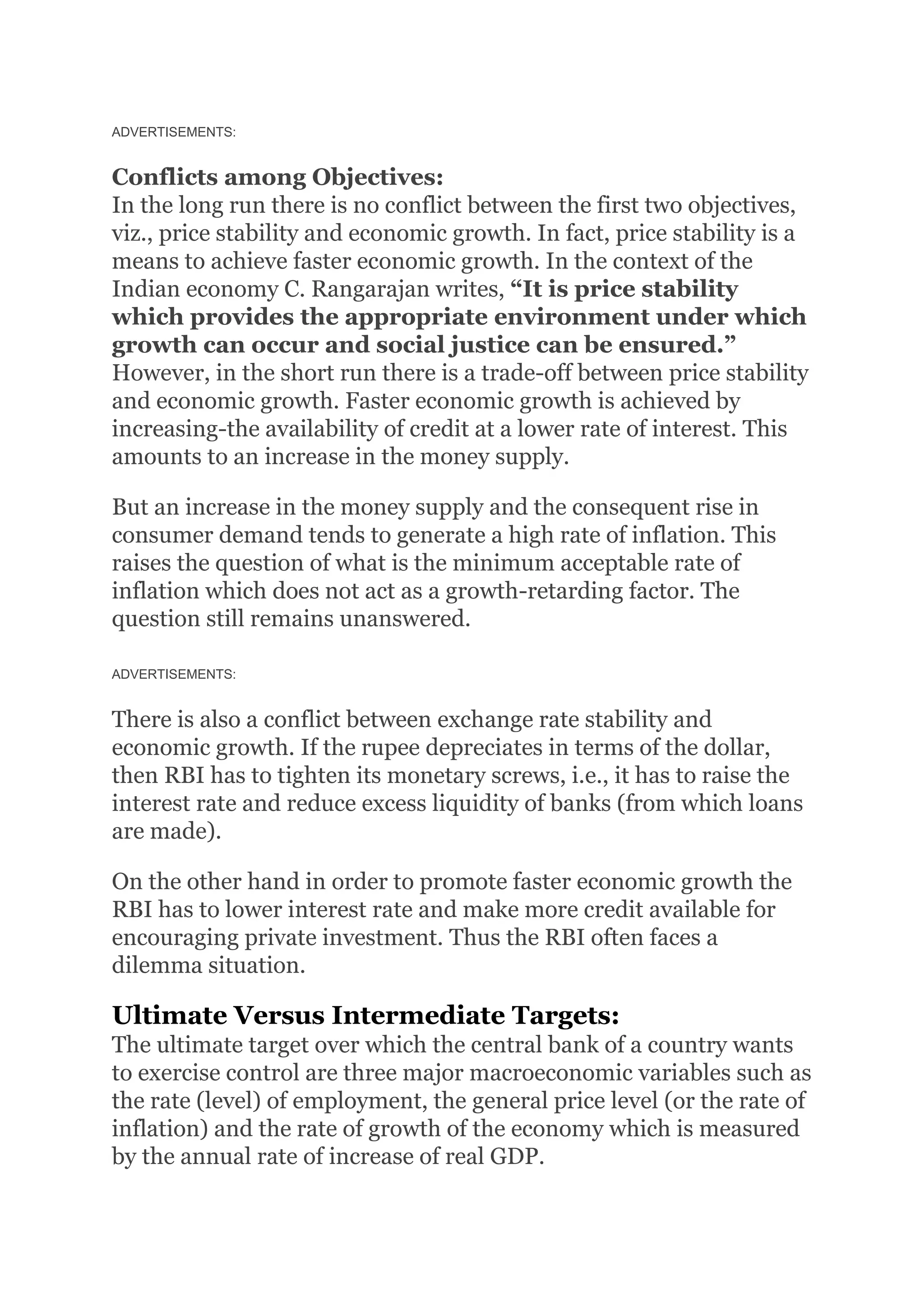 ADVERTISEMENTS:
Conflicts among Objectives:
In the long run there is no conflict between the first two objectives,
viz., price stability and economic growth. In fact, price stability is a
means to achieve faster economic growth. In the context of the
Indian economy C. Rangarajan writes, “It is price stability
which provides the appropriate environment under which
growth can occur and social justice can be ensured.”
However, in the short run there is a trade-off between price stability
and economic growth. Faster economic growth is achieved by
increasing-the availability of credit at a lower rate of interest. This
amounts to an increase in the money supply.
But an increase in the money supply and the consequent rise in
consumer demand tends to generate a high rate of inflation. This
raises the question of what is the minimum acceptable rate of
inflation which does not act as a growth-retarding factor. The
question still remains unanswered.
ADVERTISEMENTS:
There is also a conflict between exchange rate stability and
economic growth. If the rupee depreciates in terms of the dollar,
then RBI has to tighten its monetary screws, i.e., it has to raise the
interest rate and reduce excess liquidity of banks (from which loans
are made).
On the other hand in order to promote faster economic growth the
RBI has to lower interest rate and make more credit available for
encouraging private investment. Thus the RBI often faces a
dilemma situation.
Ultimate Versus Intermediate Targets:
The ultimate target over which the central bank of a country wants
to exercise control are three major macroeconomic variables such as
the rate (level) of employment, the general price level (or the rate of
inflation) and the rate of growth of the economy which is measured
by the annual rate of increase of real GDP.
 