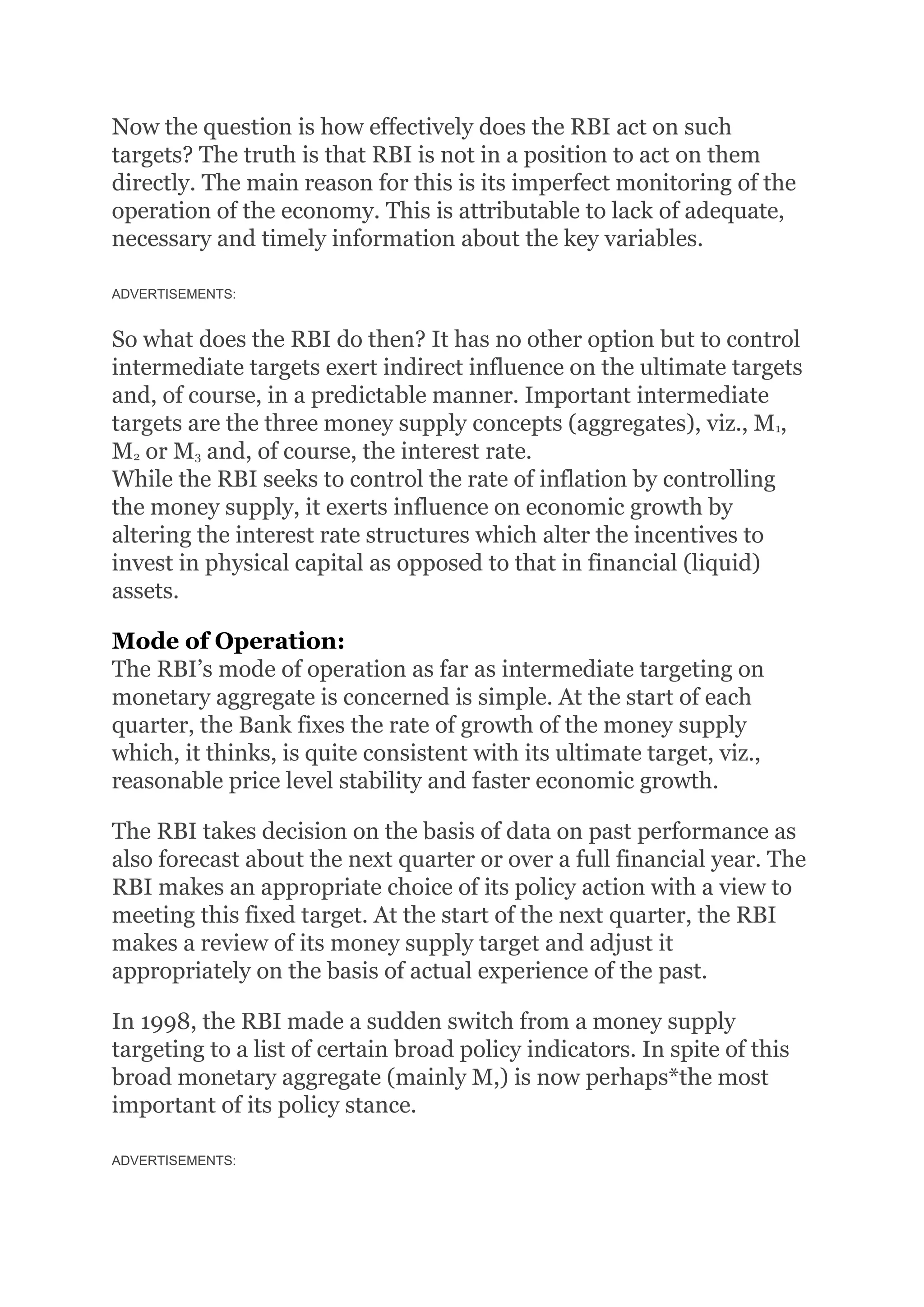 Now the question is how effectively does the RBI act on such
targets? The truth is that RBI is not in a position to act on them
directly. The main reason for this is its imperfect monitoring of the
operation of the economy. This is attributable to lack of adequate,
necessary and timely information about the key variables.
ADVERTISEMENTS:
So what does the RBI do then? It has no other option but to control
intermediate targets exert indirect influence on the ultimate targets
and, of course, in a predictable manner. Important intermediate
targets are the three money supply concepts (aggregates), viz., M1,
M2 or M3 and, of course, the interest rate.
While the RBI seeks to control the rate of inflation by controlling
the money supply, it exerts influence on economic growth by
altering the interest rate structures which alter the incentives to
invest in physical capital as opposed to that in financial (liquid)
assets.
Mode of Operation:
The RBI’s mode of operation as far as intermediate targeting on
monetary aggregate is concerned is simple. At the start of each
quarter, the Bank fixes the rate of growth of the money supply
which, it thinks, is quite consistent with its ultimate target, viz.,
reasonable price level stability and faster economic growth.
The RBI takes decision on the basis of data on past performance as
also forecast about the next quarter or over a full financial year. The
RBI makes an appropriate choice of its policy action with a view to
meeting this fixed target. At the start of the next quarter, the RBI
makes a review of its money supply target and adjust it
appropriately on the basis of actual experience of the past.
In 1998, the RBI made a sudden switch from a money supply
targeting to a list of certain broad policy indicators. In spite of this
broad monetary aggregate (mainly M,) is now perhaps*the most
important of its policy stance.
ADVERTISEMENTS:
 