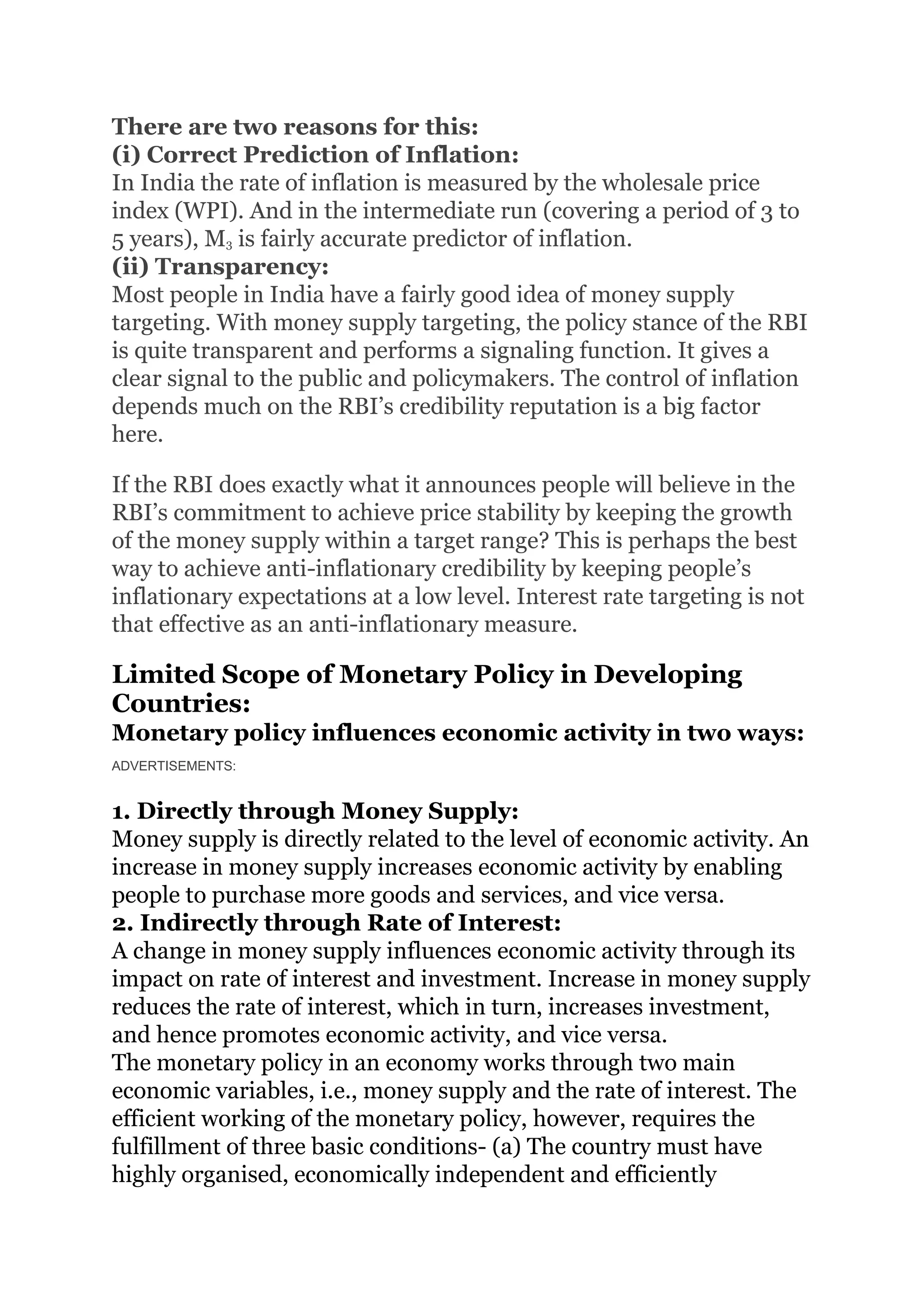 There are two reasons for this:
(i) Correct Prediction of Inflation:
In India the rate of inflation is measured by the wholesale price
index (WPI). And in the intermediate run (covering a period of 3 to
5 years), M3 is fairly accurate predictor of inflation.
(ii) Transparency:
Most people in India have a fairly good idea of money supply
targeting. With money supply targeting, the policy stance of the RBI
is quite transparent and performs a signaling function. It gives a
clear signal to the public and policymakers. The control of inflation
depends much on the RBI’s credibility reputation is a big factor
here.
If the RBI does exactly what it announces people will believe in the
RBI’s commitment to achieve price stability by keeping the growth
of the money supply within a target range? This is perhaps the best
way to achieve anti-inflationary credibility by keeping people’s
inflationary expectations at a low level. Interest rate targeting is not
that effective as an anti-inflationary measure.
Limited Scope of Monetary Policy in Developing
Countries:
Monetary policy influences economic activity in two ways:
ADVERTISEMENTS:
1. Directly through Money Supply:
Money supply is directly related to the level of economic activity. An
increase in money supply increases economic activity by enabling
people to purchase more goods and services, and vice versa.
2. Indirectly through Rate of Interest:
A change in money supply influences economic activity through its
impact on rate of interest and investment. Increase in money supply
reduces the rate of interest, which in turn, increases investment,
and hence promotes economic activity, and vice versa.
The monetary policy in an economy works through two main
economic variables, i.e., money supply and the rate of interest. The
efficient working of the monetary policy, however, requires the
fulfillment of three basic conditions- (a) The country must have
highly organised, economically independent and efficiently
 