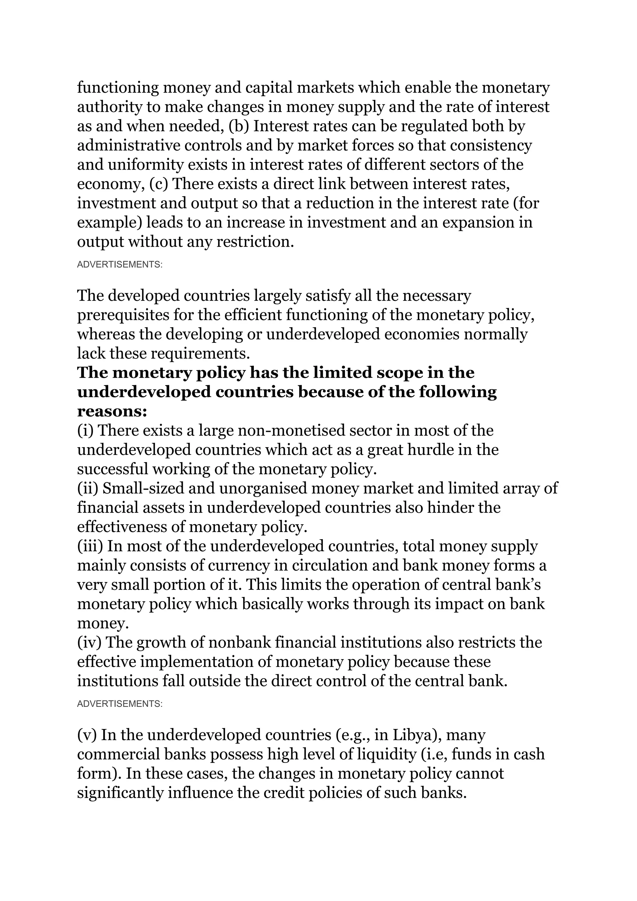 functioning money and capital markets which enable the monetary
authority to make changes in money supply and the rate of interest
as and when needed, (b) Interest rates can be regulated both by
administrative controls and by market forces so that consistency
and uniformity exists in interest rates of different sectors of the
economy, (c) There exists a direct link between interest rates,
investment and output so that a reduction in the interest rate (for
example) leads to an increase in investment and an expansion in
output without any restriction.
ADVERTISEMENTS:
The developed countries largely satisfy all the necessary
prerequisites for the efficient functioning of the monetary policy,
whereas the developing or underdeveloped economies normally
lack these requirements.
The monetary policy has the limited scope in the
underdeveloped countries because of the following
reasons:
(i) There exists a large non-monetised sector in most of the
underdeveloped countries which act as a great hurdle in the
successful working of the monetary policy.
(ii) Small-sized and unorganised money market and limited array of
financial assets in underdeveloped countries also hinder the
effectiveness of monetary policy.
(iii) In most of the underdeveloped countries, total money supply
mainly consists of currency in circulation and bank money forms a
very small portion of it. This limits the operation of central bank’s
monetary policy which basically works through its impact on bank
money.
(iv) The growth of nonbank financial institutions also restricts the
effective implementation of monetary policy because these
institutions fall outside the direct control of the central bank.
ADVERTISEMENTS:
(v) In the underdeveloped countries (e.g., in Libya), many
commercial banks possess high level of liquidity (i.e, funds in cash
form). In these cases, the changes in monetary policy cannot
significantly influence the credit policies of such banks.
 