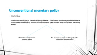 Unconventional monetary policy
• Definition
15
Quantitative easing (QE) is a monetary policy in which a central bank purchases government and/or
corporate securities directly from the market in order to lower interest rates and increase the money
supply
The central bank purchases
financial assets
The financial volume is much larger than for
conventional monetary policy
 