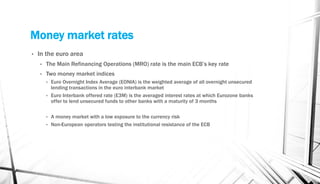 Money market rates
• In the euro area
• The Main Refinancing Operations (MRO) rate is the main ECB’s key rate
• Two money market indices
• Euro Overnight Index Average (EONIA) is the weighted average of all overnight unsecured
lending transactions in the euro interbank market
• Euro Interbank offered rate (E3M) is the averaged interest rates at which Eurozone banks
offer to lend unsecured funds to other banks with a maturity of 3 months
• A money market with a low exposure to the currency risk
• Non-European operators testing the institutional resistance of the ECB
 