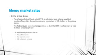 Money market rates
• In the United States
• The effective federal funds rate (EFFR) is calculated as a volume-weighted
median of overnight domestic unsecured borrowings in U.S. dollars by depository
banks
• The Fed conducts open market operations so that the EFFR reaches more or less
that Fed funds target rate
• A major money market is the US
• First political power
• First economic power
• USD is the main currency
 